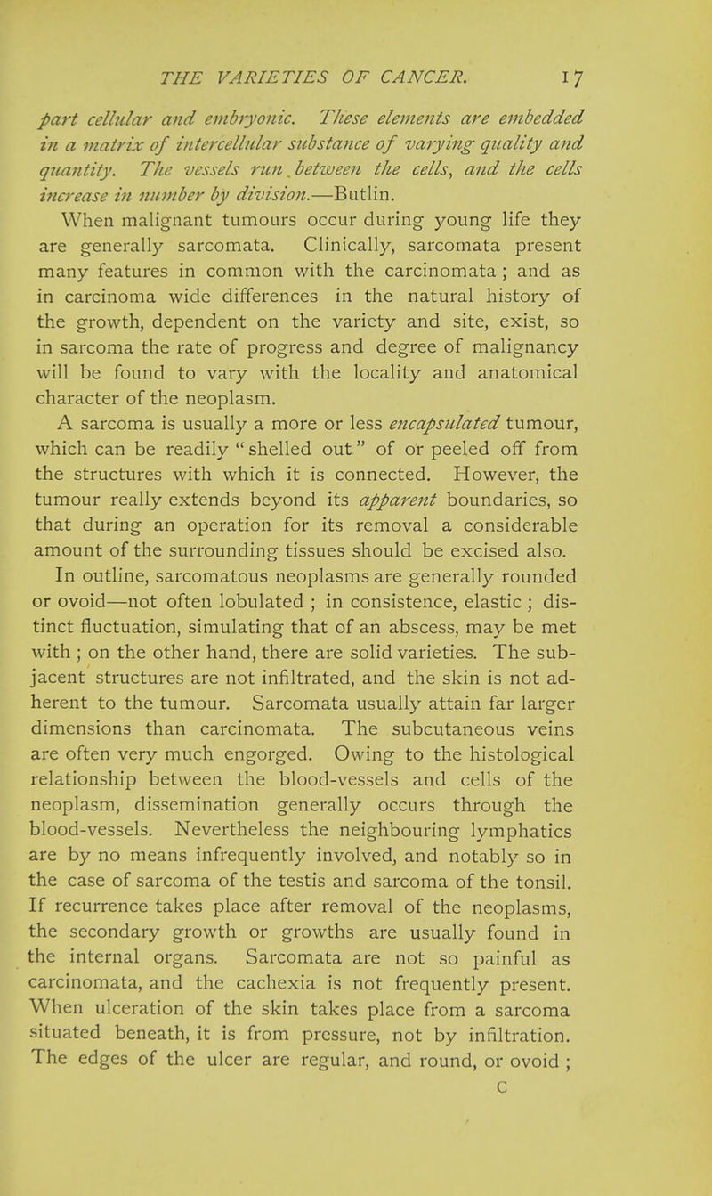part cellular and embryonic. TJiese elements are embedded in a matrix of intercellular substance of varying quality and quantity. The vessels rim. between tlie cells, and the cells increase in number by division.—Butlin. When malignant tumours occur during young life they are generally sarcomata. Clinically, sarcomata present many features in common with the carcinomata ; and as in carcinoma wide differences in the natural history of the growth, dependent on the variety and site, exist, so in sarcoma the rate of progress and degree of malignancy will be found to vary with the locality and anatomical character of the neoplasm. A sarcoma is usually a more or less encapsulated tumour, which can be readily  shelled out of or peeled off from the structures with which it is connected. However, the tumour really extends beyond its apparent boundaries, so that during an operation for its removal a considerable amount of the surrounding tissues should be excised also. In outline, sarcomatous neoplasms are generally rounded or ovoid—not often lobulated ; in consistence, elastic ; dis- tinct fluctuation, simulating that of an abscess, may be met with ; on the other hand, there are solid varieties. The sub- jacent structures are not infiltrated, and the skin is not ad- herent to the tumour. Sarcomata usually attain far larger dimensions than carcinomata. The subcutaneous veins are often very much engorged. Owing to the histological relationship between the blood-vessels and cells of the neoplasm, dissemination generally occurs through the blood-vessels. Nevertheless the neighbouring lymphatics are by no means infrequently involved, and notably so in the case of sarcoma of the testis and sarcoma of the tonsil. If recurrence takes place after removal of the neoplasms, the secondary growth or growths are usually found in the internal organs. Sarcomata are not so painful as carcinomata, and the cachexia is not frequently present. When ulceration of the skin takes place from a sarcoma situated beneath, it is from pressure, not by infiltration. The edges of the ulcer are regular, and round, or ovoid ; C