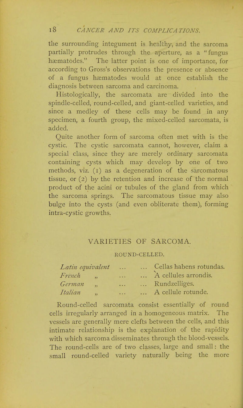 the surrounding integument is healthy, and the sarcoma partially protrudes through the aperture, as a  fungus haematodes. The latter point is one of importance, for according to Gross's observations the presence or absence of a fungus haematodes would at once establish the diagnosis between sarcoma and carcinoma. Histologically, the sarcomata are divided into the spindle-celled, round-celled, and giant-celled varieties, and since a medley of these cells may be found in any specimen, a fourth group, the mixed-celled sarcomata, is added. Quite another form of sarcoma often met with is the cystic. The cystic sarcomata cannot, however, claim a special class, since they are merely ordinary sarcomata containing cysts which may develop by one of two methods, viz. (i) as a degeneration of the sarcomatous tissue, or (2) by the retention and increase of the normal product of the acini or tubules of the gland from which the sarcoma springs. The sarcomatous tissue may also bulge into the cysts (and even obliterate them), forming intra-cystic growths. VARIETIES OF SARCOMA. ROUND-CELLED. Latin equivalent French „ German „ Ltalian „ Cellas habens rotundas. A cellules arrondis. Rundzelliges. A cellule rotunde. Round-celled sarcomata consist essentially of round cells irregularly arranged in a homogeneous matrix. The vessels are generally mere clefts between the cells, and this intimate relationship is the explanation of the rapidity with which sarcoma disseminates through the blood-vessels. The round-cells are of two classes, large and small: the small round-celled variety naturally being the more