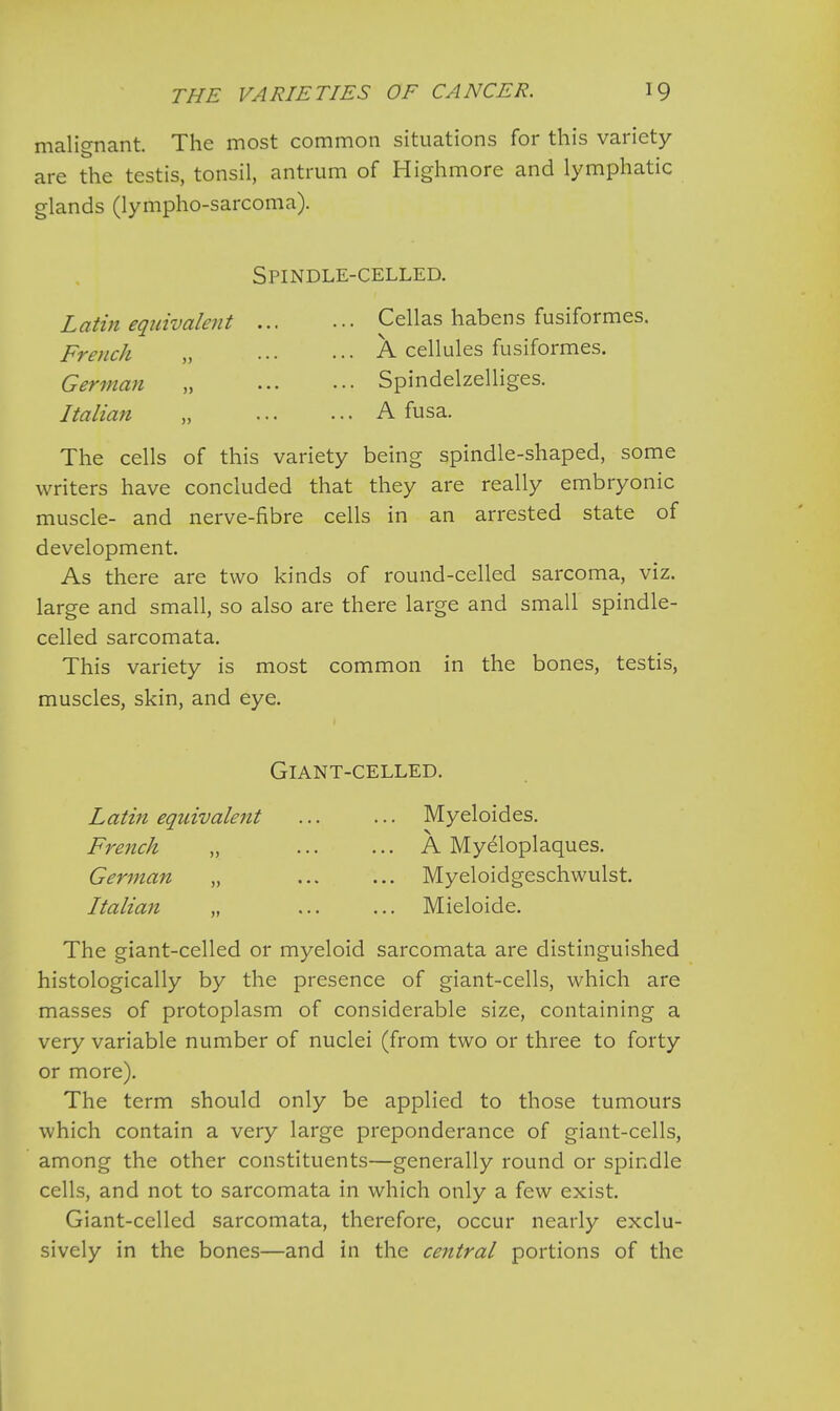 malignant. The most common situations for this variety- are the testis, tonsil, antrum of Highmore and lymphatic glands (lympho-sarcoma). Spindle-celled. Latin equivalent Cellas habens fusiformes. French „ ... ••• A cellules fusiformes. German „ Spindelzelliges. Italian „ A fusa. The cells of this variety being spindle-shaped, some writers have concluded that they are really embryonic muscle- and nerve-fibre cells in an arrested state of development. As there are two kinds of round-celled sarcoma, viz. large and small, so also are there large and small spindle- celled sarcomata. This variety is most common in the bones, testis, muscles, skin, and eye. Giant-celled. Latin equivalent Myeloides. French „ A Myeloplaques. German „ Myeloidgeschwulst. Italian „ ... ... Mieloide. The giant-celled or myeloid sarcomata are distinguished histologically by the presence of giant-cells, which are masses of protoplasm of considerable size, containing a very variable number of nuclei (from two or three to forty or more). The term should only be applied to those tumours which contain a very large preponderance of giant-cells, among the other constituents—generally round or spindle cells, and not to sarcomata in which only a few exist. Giant-celled sarcomata, therefore, occur nearly exclu- sively in the bones—and in the central portions of the