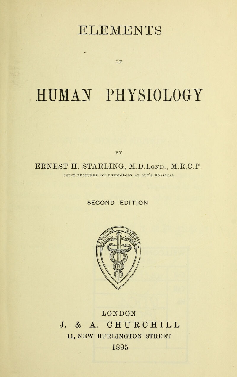 ELEMENTS OF HUMAN PHYSIOLOGY ERNEST H. STAELING, M.D.Lonb., M.R.C.P. JOIXT LECTURER OX THYSIOI-OGY AT GUy's HOf^l'IT.VL SECOND EDITION LONDON J. & A. CHURCHILL 11, NEW BURLINGTON STREET 1895