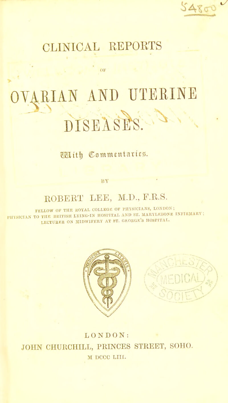 CLINICAL REPORTS or OVARIAN AND UTERINE DISEASE'S. ^ OTtti) fltommentattes. ROBERT LEE, M.D., F.R.S. FELLOW OF THE ROYAL COLLEGE OF SICIANS, LONDON; ro THE BRITISH LYING-IN HOSPITAL AM) ST. MA11YLKUONK INF LONDON: JOHN CHURCHILL, PRINCES STREET, SOHO. M DCCC LIII.