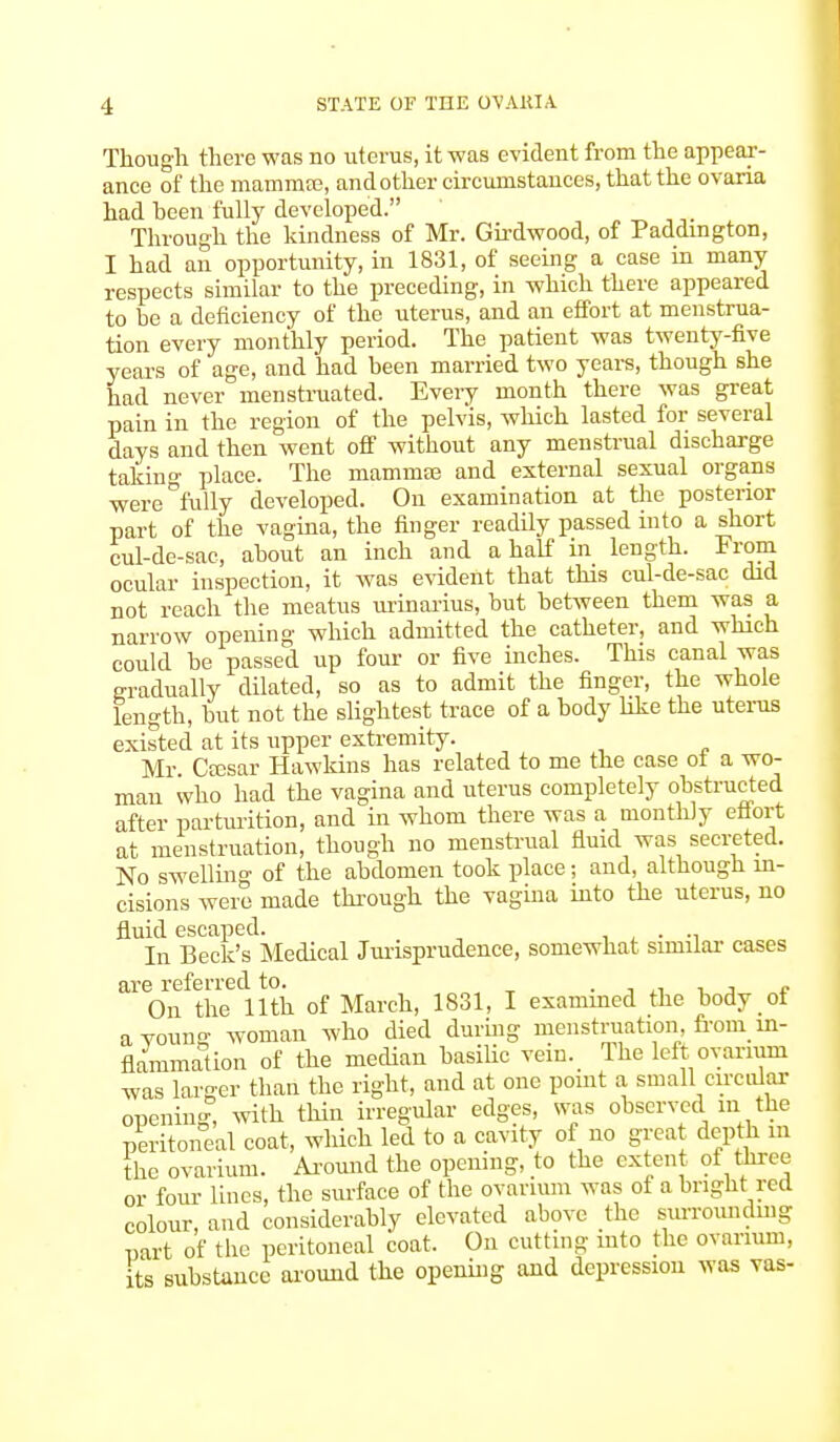 STATE OF THE OVAKIA Though there was no uterus, it-was evident from the appear- ance of the mammae, and other circumstances, that the ovaria had heen fully developed. Through the kindness of Mr. Girdwood, of Paddington, I had an opportunity, in 1831, of seeing a case in many respects similar to the preceding, in which there appeared to be a deficiency of the uterus, and an effort at menstrua- tion every monthly period. The patient was twenty-five years of age, and had been married two years, though she had never menstruated. Every month there was great pain in the region of the pelvis, which lasted for several days and then went off without any menstrual discharge taking place. The mammse and external sexual organs were°fully developed. On examination at the posterior part of the vagina, the finger readily passed into a short cul-de-sac, about an inch and a half in length. From ocular inspection, it was evident that this cul-de-sac did not reach the meatus urinarius, but between them was a narrow opening which admitted the catheter, and which could be passed up four or five inches. This canal was gradually dilated, so as to admit the finger, the whole length, but not the slightest trace of a body like the uterus existed at its upper extremity. Mr. Ctesar Hawkins has related to me the case ot a wo- man who had the vagina and uterus completely obstructed after parturition, and in whom there was a monthly effort at menstruation, though no menstrual fluid was secreted. No swelling of the abdomen took place; and, although in- cisions were made through the vagina into the uterus, no fluid escaped. . In Beck's Medical Jurisprudence, somewhat similar cases are referred to. . . On the 11th of March, 1831, I examined the body ot avouna- woman who died during menstruation, from in- flammation of the median basilic vein. The left. ovarium was larger than the right, and at one point a small circular opening, with thin irregular edges, was observed in the peritoneal coat, which led to a cavity of no great depth m the ovarium. Around the opening, to the extent of three or four lines, the surface of the ovarium was ot a bright red colour, and considerably elevated above the surrounding part of the peritoneal coat. On cutting into the ovarium, its substance around the opening and depression was vas-