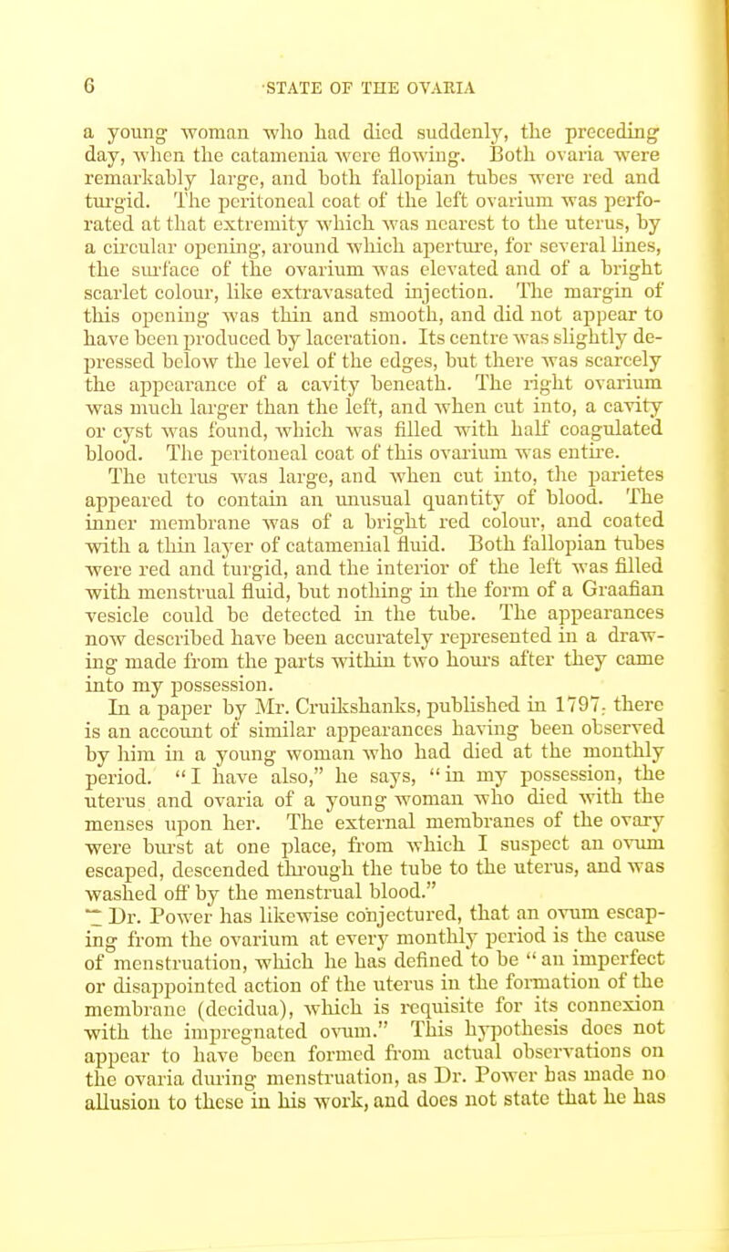 a young woman who had died suddenly, the preceding day, when the catanienia were flowing. Both ovaria were remarkably large, and both fallopian tubes were red and turgid. The peritoneal coat of the left ovarium was perfo- rated at that extremity which was nearest to the uterus, by a circular opening, around which aperture, for several lines, the surface of the ovarium was elevated and of a bright scarlet colour, like extravasated injection. The margin of this opening was thin and smooth, and did not appear to have been produced by laceration. Its centre was slightly de- pressed below the level of the edges, but there was scarcely the appearance of a cavity beneath. The right ovarium was much larger than the left, and when cut into, a cavity or cyst was found, which was filled with half coagulated blood. The peritoneal coat of this ovarium was entire. The uterus was large, and when cut into, the parietes appeared to contain an unusual quantity of blood. The inner membrane was of a bright red colour, and coated with a thin layer of catamenial fluid. Both fallopian tubes were red and turgid, and the interior of the left was filled with menstrual fluid, but nothing in the form of a Graafian vesicle could be detected in the tube. The appearances now described have been accurately represented in a draw- ing made from the parts within two hours after they came into my possession. In a paper by Mr. Cruikshanks, published in 1797; there is an account of similar appearances having been observed by him in a young woman who had died at the monthly period. I have also, he says, in my possession, the uterus and ovaria of a young woman who died with the menses upon her. The external membranes of the ovary were burst at one place, from which I suspect an ovum escaped, descended through the tube to the uterus, and was washed off by the menstrual blood. ~ Dr. Power has likewise conjectured, that an ovum escap- ing from the ovarium at every monthly period is the cause of menstruation, which he has defined to be  an imperfect or disappointed action of the uterus in the formation of the membrane (decidua), which is requisite for its connexion with the impregnated ovum. This hypothesis does not appear to have been formed from actual observations on the ovaria during menstruation, as Dr. Power bas made no allusion to these'in his work, and does not state that he has