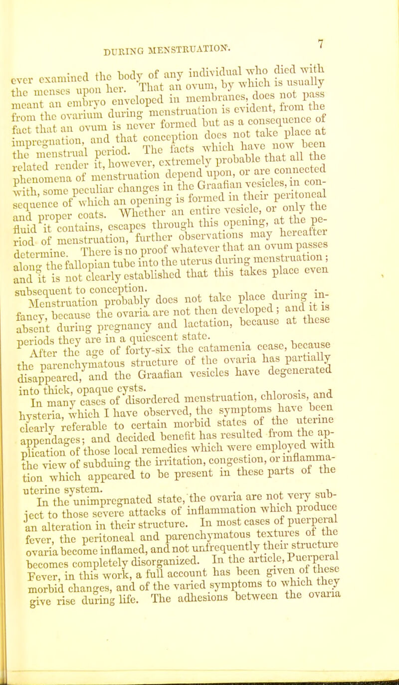 • „,i tlm hndv of any individual who died with ever examined the ™dy ot aiij .g u EX fallopian tube into the uterus during menstruation i „d!t SSfdearlyestabliitea that this totes place even SSt^TSS, does net tohe finer because the ovaria. are not then developed ; and it is S Sg pregnancy and lactation, because at these ■neriods they are in a quiescent state. P After the age of forty-six the catamenia cease, because the parenchymatous structure of the ovaria has partially ^pearedjand the Graafian vesicles have degenerated ^^jlZl?^^ -nstruation, chlorosis and hysteria which I have observed, the symptoms have been SS^SSb to certain morbid states of the uterine appendao-es; and decided benefit has resulted from the ap- Sation of those local remedies which were employed with the view of subduing the irritation, congestion, or inflamma- tion which appeared to he present in these parts of the Ute^th7uteiSprcgnatcd state, the ovaria are not very sub- ject to those severe attacks of inflammation which produce In alteration in then- structure. In most cases of puerperal fever, the peritoneal and parenchymatous textures ol the ovaria become inflamed, andnot ^infrequently their^structure becomes completely disorganized In the article, Puerpe a Fever, in this work, a full account has been given of these morbid changes, and of the varied symptoms to whukttg give rise during life. The adhesions between the ovana