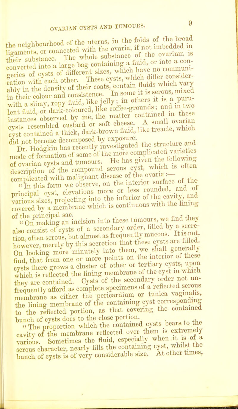 OVARIAN CYSTS AND TUMOURS. swat sts-^s»- J 'S-f» of - of the fT S—«« « nf ovarian cvsts and tumours. He has gi\ en the lo_nowin0 dSpiTf: fha compound serous cyst, which is often complicated with malignant disease of the ovaria:— Sis form we observe, on the interior surface of'.&B principal cyst, elevations more or less rounded, and ot va iou sizes prelecting into the inferior of the cavity, and covered by a membrane which is continuous with the lining °f ^.fmak^Slneision into these tumours, we find they also conS-of cysts of a secondary order, filled by a secre- tin, often serous, but almost as frequent y mucous It is not, however, merely by this secretion that these cysts are filled On look n- more minutely into them, we shall generally find that from one or more points on the ulterior ot these cast's there grows a cluster of other or tertiary cysts, upon wJh1h is reflected the lining membrane of the cystm wlnch thev are contained. Cysts of the secondary order not un- Rentl afford as complete specimens of a reflected serous membrane as either the pericardium or tunica vaginalis, the limn- membrane of the containing cyst corresponding to the reflected portion, as that covering the contained bunch of cysts does to the close portion « The proportion which the contained cysts bears to the cavity of the membrane reflected over them is extremely various. Sometimes the fluid, especially when.it is of a serous character, nearly fills the containing cyst whilsUhe bunch of cysts is of very considerable size. At othei times,