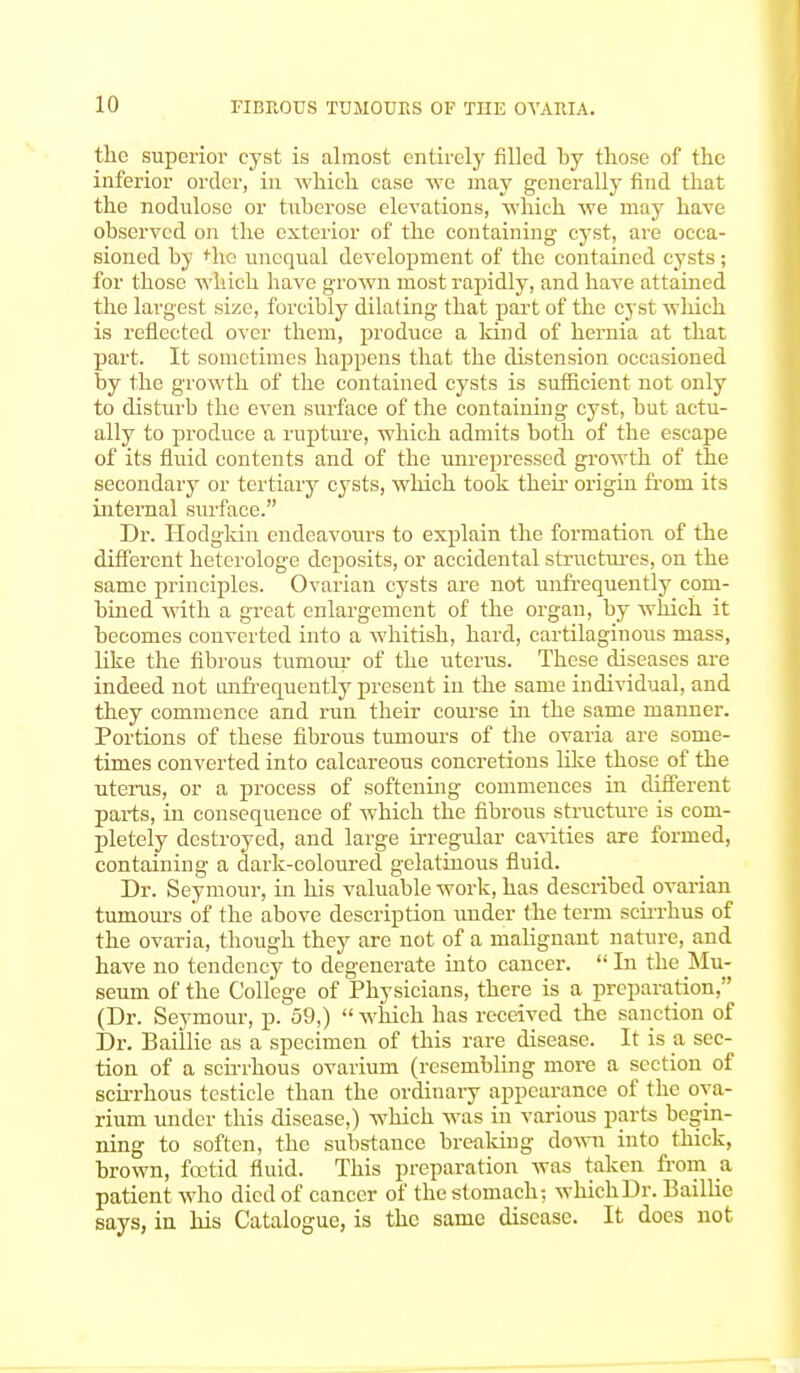 II) HBROTJS TUMOURS OF THE OVAItlA. the superior cyst is almost entirely filled by those of the inferior order, in which case we may generally find that the nodulose or tuberose elevations, which we may have observed on the exterior of the containing cyst, are occa- sioned by tire unequal development of the contained cysts; for those which have grown most rapidly, and have attained the largest size, forcibly dilating that part of the cyst which is reflected over them, produce a land of hernia at that part. It sometimes happens that the distension occasioned by the growth of the contained cysts is sufficient not only to disturb the even surface of the containing cyst, but actu- ally to produce a rupture, which admits both of the escape of its fluid contents and of the unrepressed growth of the secondary or tertiary cysts, which took their origin from its internal surface. Dr. Hodgkin endeavours to explain the formation of the different heterologe deposits, or accidental structures, on the same principles. Ovarian cysts are not unfrequently com- bined with a great enlargement of the organ, by which it becomes converted into a whitish, hard, cartilaginous mass, like the fibrous tumour of the uterus. These diseases are indeed not imfrequently present in the same individual, and they commence and run their course in the same manner. Portions of these fibrous tumours of the ovaria are some- times converted into calcareous concretions like those of the uterus, or a process of softening commences in different parts, in consequence of which the fibrous structure is com- pletely destroyed, and large irregular cavities are formed, containing a dark-coloured gelatinous fluid. Dr. Seymour, in his valuable work, has described ovarian tumours of the above description under the term scirrhus of the ovaria, though they are not of a malignant nature, and have no tendency to degenerate into cancer.  In the Mu- seum of the College of Physicians, there is a preparation, (Dr. Seymour, p. 59,)  which has received the sanction of Dr. Baillie as a specimen of this rare disease. It is a sec- tion of a scirrhous ovarium (resembling more a section of scirrhous testicle than the ordinary appearance of the ova- rium under this disease,) which was in various parts begin- ning to soften, the substance breaking down into thick, brown, foetid fluid. This preparation was taken from a patient who died of cancer of the stomach; whichDr. Baillie says, in his Catalogue, is the same disease. It does not