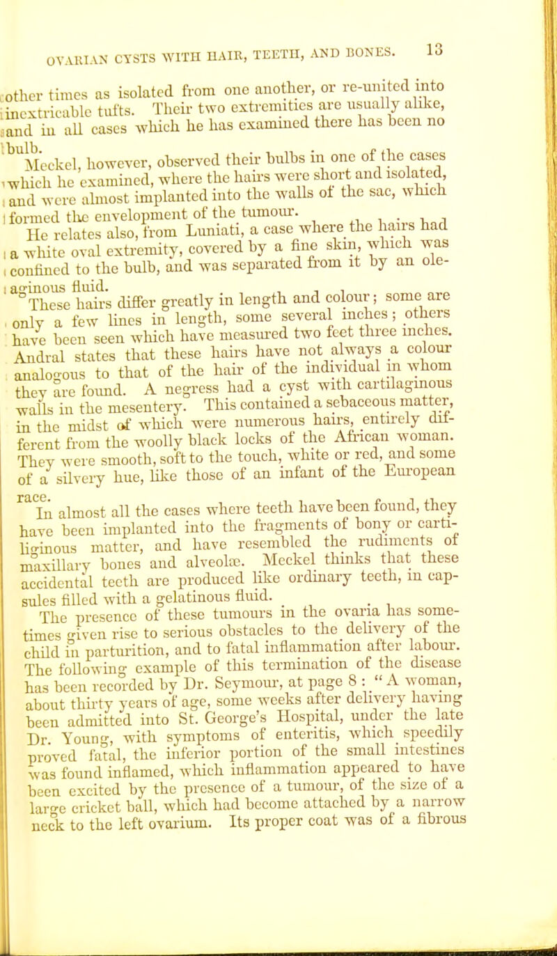 other times as isolated from one another, or re-united into (inextricable tufts. Their two extremities axe usually alike, Sand in all cases which he has examined there has been no '^Meckel, however, observed their bulbs in one of the cases , which he examined, where the hairs were short and isolated and were almost implanted into the walls ot the sac, which l formed the envelopment of the tumour. He relates also, from Luniati, a case where the hairs had I a white oval extremity, covered by a fine skin which was , confined to the bulb, and was separated from it by an ole- ' aSThese hairs differ greatly in length and colour; some are , only a few lines in length, some several inches; others have been seen which have measured two feet three inches. Andral states that these hairs have not always a colour analogous to that of the hair of the individual in whom they are found. A negress had a cyst with cartilaginous walls in the mesentery. This contained a sebaceous matter, in the midst of which were numerous hairs, entirely dii- ferent from the woolly black locks of the African woman. Thev were smooth, soft to the touch, white or red, and some of a silvery hue, like those of an infant of the European raTn almost all the cases where teeth have been found, they have been implanted into the fragments of bony or carti- lio-inous matter, and have resembled the rudiments of maxillary bones and alveolae. Meckel thinks that these accidental teeth are produced like ordinary teeth, m cap- sules filled with a gelatinous fluid. _ The presence of these tumours in the ovaria has some- times given rise to serious obstacles to the delivery of the child in parturition, and to fatal inflammation after labour. The following example of this termination of the disease has been recorded by Dr. Seymour, at page 8 :  A woman, about thirty years of age, some weeks after delivery having been admitted into St. George's Hospital, under the late Dr Youn, with symptoms of enteritis, which speedily proved fatal, the inferior portion of the small intestines was found inflamed, which inflammation appeared to have been excited by the presence of a tumour, of the size of a lar^e cricket ball, which had become attached by a narrow neck to the left ovarium. Its proper coat was of a fibrous