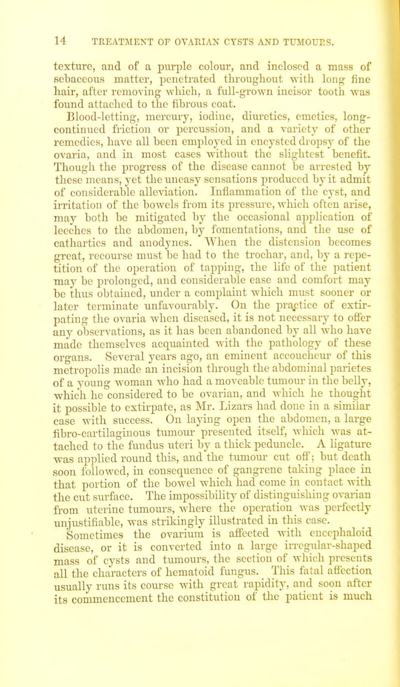 texture, and of a purple colour, and inclosed a mass of sebaceous matter, penetrated throughout with long tine hair, after removing which, a full-grown incisor tooth was found attached to the fibrous coat. Blood-letting, mercury, iodine, diuretics, emetics, long- continued friction or percussion, and a variety of other remedies, have all been employed in encysted dropsy of the ovaria, and in most cases without the slightest benefit. Though the progress of the disease cannot be arrested by these means, yet the uneasy sensations produced by it admit of considerable alleviation. Inflammation of the cyst, and irritation of the bowels from its pressure, which often arise, may both be mitigated by the occasional application of leeches to the abdomen, by fomentations, and the use of cathartics and anodynes. When the distension becomes great, recourse must be had to the trochar, and, by a repe- tition of the operation of tapping, the life of the patient may be prolonged, and considerable ease and comfort may be thus obtained, under a complaint which must sooner or later terminate unfavourably. On the practice of extir- pating the ovaria when diseased, it is not necessary to offer any observations, as it has been abandoned by all who have made themselves acquainted with the pathology of these organs. Several years ago, an eminent accoucheur of this metropolis made an incision through the abdominal parietes of a young woman who had a moveable tumour in the belly, which he considered to be ovarian, and which he thought it possible to extirpate, as Mr. Lizars had done in a similar case with success. On laying open the abdomen, a large fibro-cartilaginous tumour presented itself, which was at- tached to the fundus uteri by a thick peduncle. A ligature was applied round this, and the tumour cut off: but death soon followed, in consequence of gangrene taking place in that portion of the bowel which had come in contact with the cut surface. The impossibility of distinguishing ovarian from uterine tumours, where the operation was perfectly unjustifiable, was strikingly illustrated in this case. Sometimes the ovarium is affected with encephaloid disease, or it is converted into a large irregular-shaped mass of cysts and tumours, the section of which presents all the characters of hematoid fungus. This fatal affection usually runs its course with great rapidity, and soon after its commencement the constitution of the patient is much