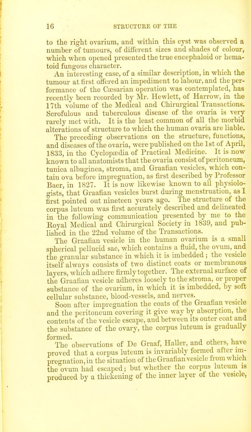 to the right ovarium, and within this cyst was observed a number of tumours, of different sizes and shades of colour, winch when opened presented the true encephaloid or hema- toid fungous character. An interesting case, of a similar description, in which the tuniour at first offered an impediment to labour, and the per- formance of the Caesarian operation was contemplated, has recently been recorded by Mr. Hewlett, of Harrow, in the 17th volume of the Medical and Chirurgical Transactions. Scrofulous and tuberculous disease of the ovaria is very rarely met with. It is the least common of all the morbid alterations of structure to which the human ovaria are liable. The preceding observations on the structure, functions, and diseases of the ovaria, were published on the 1st of April, 1833, in the Cyclopasdia of Practical Medicine. It is now known to all anatomists that the ovaria consist of peritoneum, tunica albuginea, stroma, and Graafian vesicles, which con- tain ova before impregnation, as first described by Professor Baer, in 1827. It is now likewise known to all physiolo- gists, that Graafian vesicles burst during menstruation, as I first pom ted out nineteen years ago. The structure of the corpus luteum was first accurately described and delineated in the following communication presented by me to the Royal Medical and Chirurgical Society in 1839, and pub- lished in the 22nd volume of the Transactions. The Graafian vesicle in the human ovarium is a small spherical pellucid sac, which contains a fluid, the ovum, and the granular substance in which it is imbedded; the vesicle itself always consists of two distinct coats or membranous layers, which adhere firmly together. The external surface of the Graafian vesicle adheres loosely to the stroma, or proper substance of the ovarium, in which it is imbedded, by soft cellular substance, blood-vessels, and nerves. Soon after impregnation the coats of the Graafian vesicle and the peritoneum covering it give way by absorption, the contents of the vesicle escape, and between its outer coat and the substance of the ovary, the corpus luteum is gradually formed. . The observations of De Graaf, Haller, and others, have proved that a corpus luteum is invariably formed after im- pregnation, in the situation of the Graafian vesicle from which the ovum had escaped; but whether the corpus luteum is produced by a thickening of the inner layer of the vesicle,