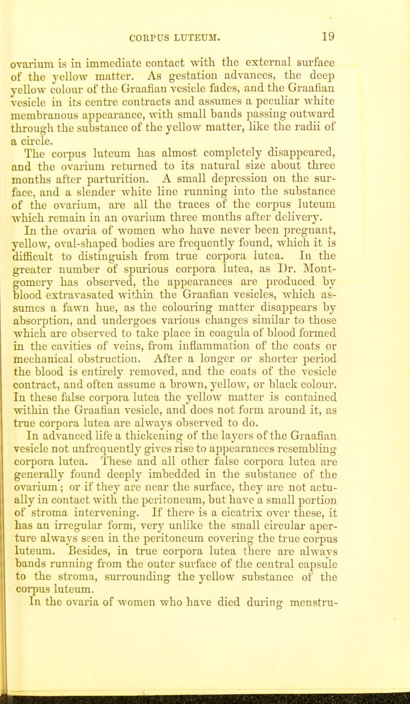 ovarium is in immediate contact with the external surface of the yellow matter. As gestation advances, the deep yellow colour of the Graafian vesicle fades, and the Graafian vesicle in its centre contracts and assumes a peculiar white membranous appearance, with small bands passing- outward through the substance of the yellow matter, like the radii of a circle. The corpus luteum has almost completely disappeared, and the ovarium returned to its natural size about three months after parturition. A small depression on the sur- face, and a slender white line running into the substance of the ovarium, are all the traces of the corpus luteum which remain in an ovarium three months after delivery. In the ovaria of women who have never been pregnant, yellow, oval-shaped bodies ai-e frequently found, which it is difficult to distinguish from true corpora lutea. In the greater number of spurious corpora lutea, as Dr. Mont- gomery has observed, the appearances are produced by blood extravasated within the Graafian vesicles, which as- sumes a fawn hue, as the colouring matter disappears by absorption, and undergoes various changes similar to those which are observed to take place in coagula of blood formed in the cavities of veins, from inflammation of the coats or mechanical obstruction. After a longer or shorter period the blood is entirely removed, and the coats of the vesicle contract, and often assume a brown, yellow, or black colour. In these false corpora lutea the yellow matter is contained within the Graafian vesicle, and does not form around it, as true corpora lutea are always observed to do. In advanced life a thickening of the layers of the Graafian vesicle not (infrequently gives rise to appearances resembling corpora lutea. These and all other false corpora lutea are generally found deeply imbedded in the substance of the ovarium; or if they are near the surface, they are not actu- ally in contact with the peritoneum, but have a small portion of stroma intervening. If there is a cicatrix over these, it has an irregular form, very unlike the small circular aper- ture always seen in the peritoneum covering the true corpus luteum. Besides, in true corpora lutea there are always bands running from the outer surface of the central capsule to the stroma, surrounding the yellow substance of the corpus luteum. In the ovaria of women who have died during menstru-