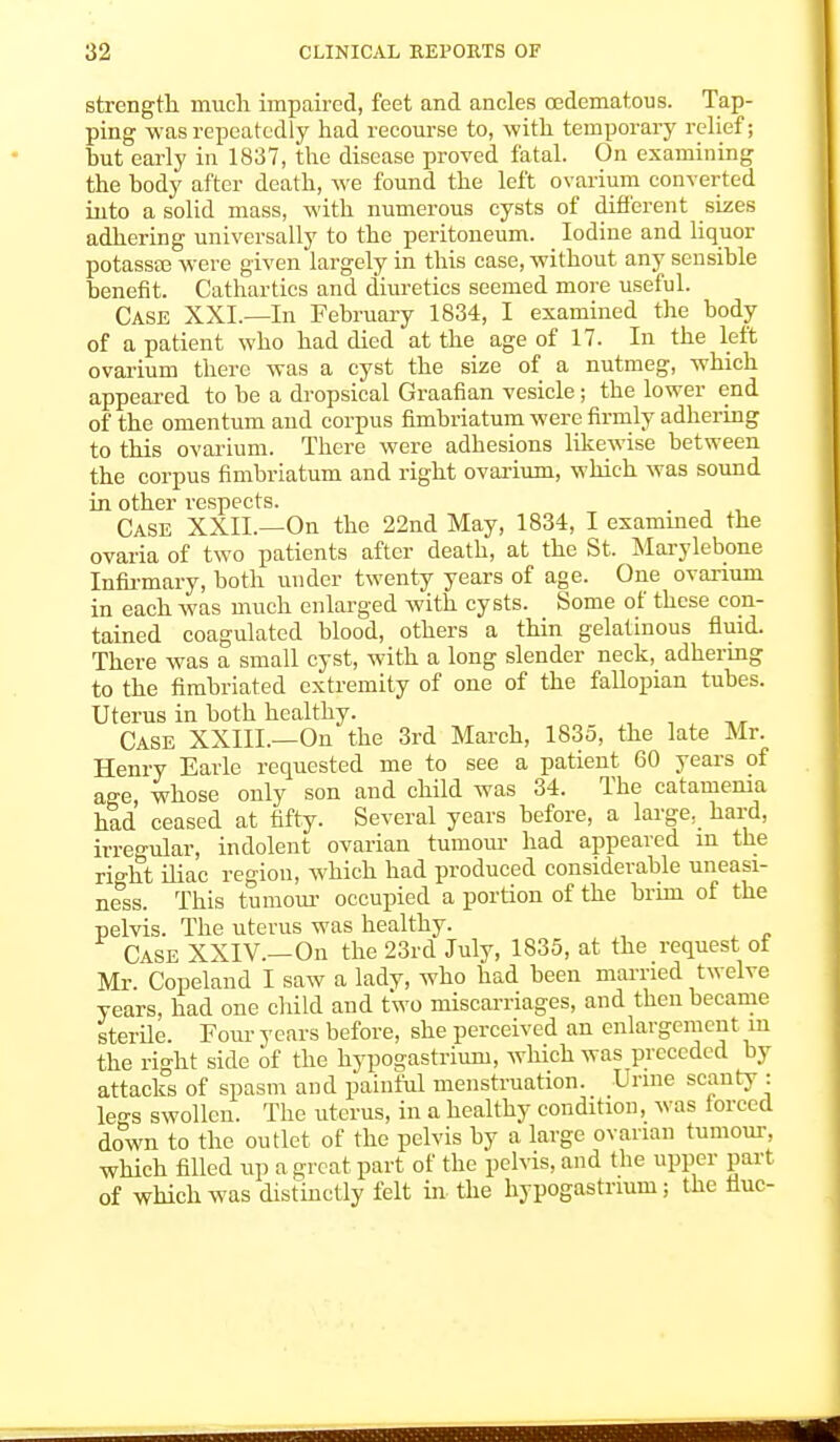 strength much impaired, feet and ancles cedematous. Tap- ping was repeatedly had recourse to, with temporary relief; but early in 1837, the disease proved fatal. On examining the body after death, we found the left ovarium converted into a solid mass, with numerous cysts of different sizes adhering universally to the peritoneum. Iodine and liquor potasste were given largely in this case, without any sensible benefit. Cathartics and diuretics seemed more useful. Case XXI.—In February 1834, I examined the body of a patient who had died at the age of 17. In the left ovarium there was a cyst the size of a nutmeg, which appeared to be a dropsical Graafian vesicle; the lower end of the omentum and corpus fimbriatum were firmly adhering to this ovarium. There were adhesions likewise between the corpus fimbriatum and right ovarium, which was sound in other respects. . Case XXII.—On the 22nd May, 1834, I examined the ovaria of two patients after death, at the St. Marylebone Infirmary, both under twenty years of age. One ovarium in each was much enlarged with cysts. Some of these con- tained coagulated blood, others a thin gelatinous fluid. There was a small cyst, with a long slender neck, adhering to the fimbriated extremity of one of the fallopian tubes. Uterus in both healthy. Case XXIII.—On the 3rd March, 1835, the late Mr. Henry Earle requested me to see a patient 60 years of age whose only son and child was 34. The catamema had ceased at fifty. Several years before, a large, hard, irregular, indolent ovarian tumour had appeared m the right iliac region, which had produced considerable uneasi- ness. This tumour occupied a portion of the brim of the pelvis. The uterus was healthy. Case XXIV.—On the 23rd July, 1835, at the request of Mr. Copeland I saw a lady, who had been married twelve years, had one child and two miscarriages, and then became sterile. Four years before, she perceived an enlargement m the right side of the hypogastrium, which was preceded by attacks of spasm and painful menstruation. Urine scanty : less swollen. The uterus, in a healthy condition, was forced down to the outlet of the pelvis by a large ovarian tumour, which filled up a great part of the pelvis, and the upper part of which was distinctly felt in the hypogastrium; the flue-