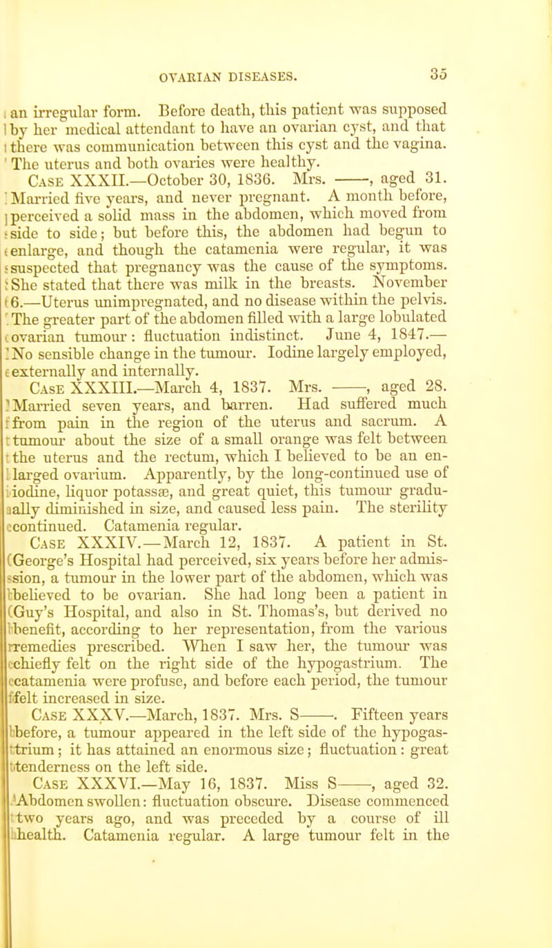 3.3 i an irregular form. Before death, this patient was supposed 1 by her medical attendant to have an ovarian cyst, and that i there was communication between this cyst and the vagina. I The uterus and both ovaries were healthy. Case XXXII.—October 30, 1836. Mrs. , aged 31. : Married five years, and never pregnant. A month before, I perceived a solid mass in the abdomen, which moved from rside to side; but before this, the abdomen had begun to tenlarge, and though the catamenia were regular, it was •suspected that pregnancy was the cause of the symptoms. : She stated that there was milk in the breasts. November , 6.—Uterus unimpregnated, and no disease within the pelvis. '. The greater part of the abdomen filled with a large lobulated covarian tumour: fluctuation indistinct. June 4, 1847.— 'No sensible change in the tumour. Iodine largely employed, c externally and internally. Case XXXIII.—March 4, 1837. Mrs. , aged 28. 'Married seven years, and barren. Had suffered much •from pain in the region of the uterus and sacrum. A t tumour about the size of a small orange was felt between the uterus and the rectum, which I believed to be an en- I larged ovarium. Apparently, by the long-continued use of i iodine, liquor potassse, and great quiet, this tumour gradu- aally diminished in size, and caused less pain. The sterility ccontinued. Catamenia regular. Case XXXIV. —March 12, 1837. A patient in St. (George's Hospital had perceived, six years before her admis- -sion, a tumour in the lower part of the abdomen, which was tbelieved to be ovarian. She had long been a patient in (Guy's Hospital, and also in St. Thomas's, but derived no Kbenefit, according to her representation, from the various rremedies prescribed. When I saw her, the tumour was ichiefly felt on the right side of the hypogastrium. The ccatamenia were profuse, and before each period, the tumour ffelt increased in size. Case XXXV.—March, 1837. Mrs. S- . Fifteen years bbefore, a tumour appeared in the left side of the hypogas- 'trium; it has attained an enormous size; fluctuation: great ^tenderness on the left side. Case XXXVI.—May 16, 1837. Miss S ■, aged 32. Abdomen swollen: fluctuation obscure. Disease commenced two years ago, and was preceded by a course of ill :>health. Catamenia regular. A large tumour felt in the