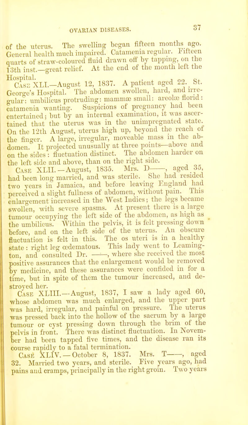 of the uterus. The swelling began fifteen months ago. General health much impaired. Catamenia regular. Fifteen quarts of straw-coloured fluid drawn off by tapping, on the loth inst—great relief. At the end of the month lett the HC\ssXLL—August 12, 1837. A patient nged 22. _ St. George's Hospital. The abdomen swollen, hard, and irre- gular: umbilicus protruding: mammae small: areolte florid: catamenia wanting. Suspicions of pregnancy had been entertained; but by an internal examination, it was ascer- tained that the uterus was in the unimpregnated state. On the 12th August, uterus high up, beyond the reach of the finger. A large, irregular, moveable mass in the ab- domen.0 It projected unusually at three points—above and on the sides : fluctuation distinct. The abdomen harder on the left side and above, than on the right side. Case XLII. —August, 1835. Mrs. D , aged 3d, had been long married, and was sterile. She had resided two years in Jamaica, and before leaving England had perceived a slight fullness of abdomen, without pain. This enlargement increased in the West Indies j the legs became swollen, with severe spasms. At present there is a large tumour occupying the left side of the abdomen, as high as _ the umbilicus. Within the pelvis, it is felt pressing down before, and on the left side of the uterus. An obscure fluctuation is felt in this. The os uteri is in a healthy state : right leg cedematous. This lady went to Leaming- ton, and° consulted Dr. ——, where she received the most positive assurances that the enlargement would be removed by medicine, and these assurances were confided in for a time, but in spite of them the tumour increased, and de- stroyed her. Case XLIIL — August, 1S37, I saw a lady aged 60, whose abdomen was much enlarged, and the upper part was hard, irregular, and painful on pressure. The uterus was pressed back into the hollow of the sacrum by a large tumour or cyst pressing down through the brim of the pelvis in front. There was distinct fluctuation. In Novem- ber had been tapped five times, and the disease ran its course rapidly to a fatal termination. Case XLIV. — October 8, 1837. Mrs. T , aged 32. Married two years, and sterile. Five years ago, had pains and cramps, principally in the right groin. Two years