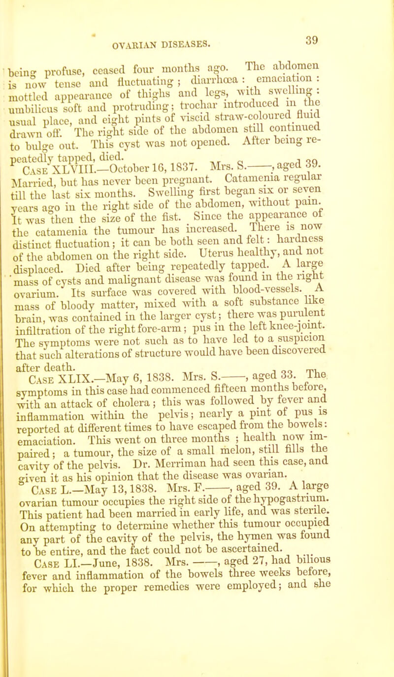 being profuse, ceased four months ago. The abdomen is now tense and fluctuating; diarrhoea : emaciation : mottled appearance of thighs and legs, with swelling : umbilicus soft and protruding; trochar introduced m the usual place, and eight pints of viscid straw-coloured fluid drawn off. The right side of the abdomen still continued to biflo-e out. This cyst was not opened. After being re- ^Sxt^L-Stober 16,1837. Mrs. S._, aged 39. Married, but has never been pregnant. Catamenia regular till the last six months. Swelling first began six or seven years ago in the right side of the abdomen, without pain. It was then the size of the fist. Since the appearance ot the catamenia the tumour has increased. There is now distinct fluctuation; it can be both seen and felt: hardness of the abdomen on the right side. Uterus healthy, and not displaced. Died after being repeatedly tapped. A large 'mass of cysts and malignant disease was found in the right ovarium. Its surface was covered with blood-vessels. A mass of bloody matter, mixed with a soft substance like brain, was contained in the larger cyst; there was purulent infiltration of the right fore-arm; pus in the left knee-joint. The symptoms were not such as to have led to a suspicion that such alterations of structure would have been discovered after death. oq Case XLIX.—May 6, 1838. Mrs. S. , aged 33. Ine symptoms in this case had commenced fifteen months belore, with an attack of cholera; this was followed by fever and inflammation within the pelvis; nearly a pint of pus is reported at different times to have escaped from the bowels: emaciation. This went on three months ; health now im- paired ; a tumour, the size of a small melon, still falls the cavity of the pelvis. Dr. Merriman had seen this case, and o-iven it as his opinion that the disease was ovarian. Case L—May 13,1838. Mrs. F. , aged 39. A large ovarian tumour occupies the right side of the hypogastrium. This patient had been married in early life, and was sterile. On attempting to determine whether this tumour occupied any part of the cavity of the pelvis, the hymen was found to be entire, and the fact could not be ascertained. Case LI.—June, 1838. Mrs. , aged 27, had bilious fever and inflammation of the bowels three weeks belore, for which the proper remedies were employed; and she