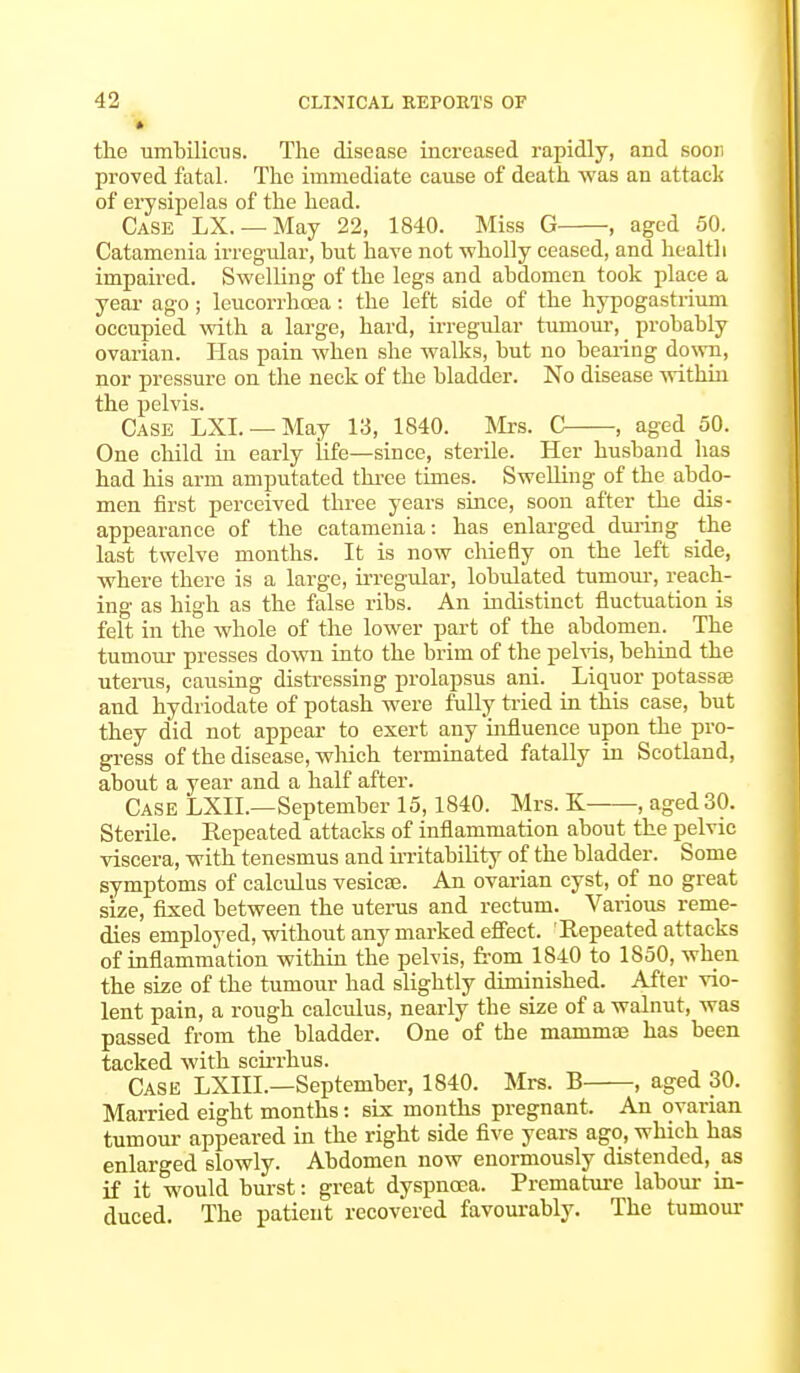 the umbilicus. The disease increased rapidly, and soon proved fatal. The immediate cause of death was an attack of erysipelas of the head. Case LX. —May 22, 1840. Miss G , aged 50. Catamenia irregular, but have not wholly ceased, and health impaired. Swelling of the legs and abdomen took place a year ago; leucorrhcea: the left side of the hypogastrium occupied with a large, hard, irregular tumour, probably ovarian. Has pain when she walks, but no bearing down, nor pressure on the neck of the bladder. No disease within the pelvis. Case LXL —May 13, 1840. Mrs. C , aged 50. One child hi early life—since, sterile. Her husband has had his arm amputated three times. Swelling of the abdo- men first perceived three years since, soon after the dis- appearance of the catamenia: has enlarged during the last twelve months. It is now chiefly on the left side, where there is a large, irregular, lobulated tumour, reach- ing as high as the false ribs. An indistinct fluctuation is felt in the whole of the lower part of the abdomen. The tumour presses down into the brim of the pelvis, behind the uterus, causing distressing prolapsus ani. Liquor potassse and hydiiodate of potash were fully tried in this case, but they did not appear to exert any influence upon the pro- gress of the disease, which terminated fatally in Scotland, about a year and a half after. Case LXIL—September 15,1840. Mrs. K , aged 30. Sterile. Repeated attacks of inflammation about the pelvic viscera, with tenesmus and irritability of the bladder. Some symptoms of calculus vesica?. An ovarian cyst, of no great size, fixed between the uterus and rectum. Various reme- dies employed, without any marked effect. 'Repeated attacks of inflammation within the pelvis, from 1840 to 1850, when the size of the tumour had slightly diminished. After vio- lent pain, a rough calculus, nearly the size of a walnut, was passed from the bladder. One of the mammae has been tacked with scirrhus. Case LXIIL—September, 1840. Mrs. B , aged 30. Married eight months: six months pregnant. An ovarian tumour appeared in the right side five years ago, which has enlarged slowly. Abdomen now enormously distended, as if it would burst: great dyspnoea. Premature labour in- duced. The patient recovered favourably. The tumour