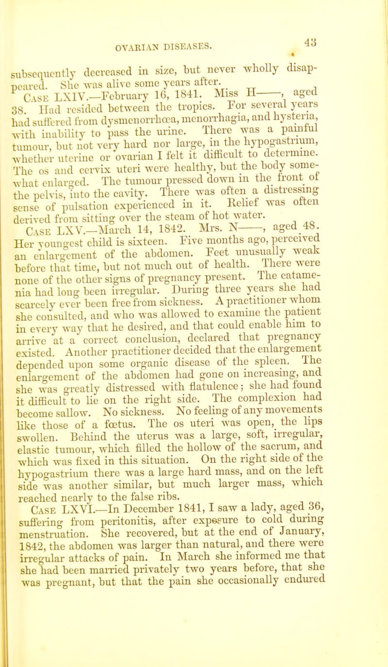 * subsequently decreased in size, but never wholly disap- peared. She was alive some years after. CASE LXIV.-February 16, 1841. Miss H , aged 38 ' Had resided between the tropics. For several years bad suffered from dysmenorrhea, monorrhagia, and hysteria, with inability to pass the urine. There was a painful tumour, but not very hard nor large, m the hypogastrmm, whether uterine or ovarian I felt it difficult to determine. The os and cervix uteri were healthy, but the body some- what enlarged. The tumour pressed down m the front ot the pelvis, into the cavity. There was often a distressing sense of pulsation experienced in it. Relief was often derived from sitting over the steam of hot water. CASE LXV.—March 14, 1842. Mrs. N—, aged 48. Her youngest child is sixteen. Five months ago, perceived an enlargement of the abdomen. Feet unusually weak before that time, but not much out of health. There were none of the other signs of pregnancy present. The catame- nia had long been irregular. During three years she had scarcely ever been free from sickness. A practitioner whom she consulted, and who was allowed to examine the patient in every way that he desired, and that could enable him to arrive at a correct conclusion, declared that pregnancy existed. Another practitioner decided that the enlargement depended upon some organic disease of the spleen. The enlargement of the abdomen had gone on increasing, and she was greatly distressed with flatulence; she had found it difficult to lie on the right side. The complexion had become sallow. No sickness. No feeling of any movements like those of a foetus. The os uteri was open, the lips swollen. Behind the uterus was a large, soft, irregular, elastic tumour, which filled the hollow of the sacrum, and which was fixed in this situation. On the right side of the hypogastrium there was a large hard mass, and on the left side was another similar, but much larger mass, which reached nearly to the false ribs. Case LXVL—In December 1841,1 saw a lady, aged 36, suffering from peritonitis, after exposure to cold during menstruation. She recovered, but at the end of January, 1842, the abdomen was larger than natural, and there were irregular attacks of pain. In March she informed me that she had been married privately two years before, that she was pregnant, but that the pain she occasionally endured