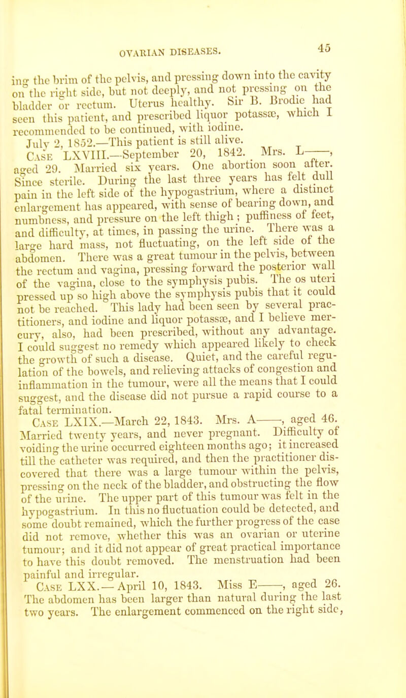 in- the brim of the pelvis, and pressing down into the cavity on the right side, but not deeply, and not pressing on the bladder or rectum. Uterus healthy. Sir B. Brodie had seen this patient, and prescribed liquor potass®, which 1 recommended to be continued, with iodine. Julv 2, 1852.—This patient is still alive. Cask LXVIII.-Septcmber 20, 1842. Mrs. L—, ao-ed 29. Married six years. One abortion soon alter. Since sterile. During the last three years has felt dull pain in the left side of the hypogastrium, where a distinct enlargement has appeared, with sense of bearing down, and numbness, and pressure on the left thigh ; puffiness of feet, and difficulty, at times, in passing the urine. There was a laro-e hard mass, not fluctuating, on the left side of the abdomen. There was a great tumour in the pelvis, between the rectum and vagina, pressing forward the posterior wall of the vagina, close to the symphysis pubis. The os uteri pressed up so high above the symphysis pubis that it could not be reached. This lady had been seen by several prac- titioners, and iodine and liquor potasste, and I believe mer- cury, also, had been prescribed, without any advantage. I could suggest no remedy which appeared likely to check the Growth of such a disease. Quiet, and the careful regu- lation of the bowels, and relieving attacks of congestion and inflammation in the tumour, were all the means that I could suggest, and the disease did not pursue a rapid course to a fatal termination. Case LXIX.—March 22, 1843. Mrs. A ■, aged 46. Married twenty years, and never pregnant. Difficulty of voiding the urine occurred eighteen months ago; it increased till the°catheter was required, and then the practitioner dis- covered that there was a large tumour within the pelvis, pressing on the neck of the bladder, and obstructing the flow of the urine. The upper part of this tumour was felt in the hvpogastrium. In this no fluctuation could be detected, and some°doubt remained, which the further progress of the case did not remove, whether this was an ovarian or uterine tumour; and it did not appear of great practical importance to have this doubt removed. The menstruation had been painful and irregular. Case LXX.—April 10, 1843. Miss E , aged 26. The abdomen has been larger than natural during the last two years. The enlargement commenced on the right side,