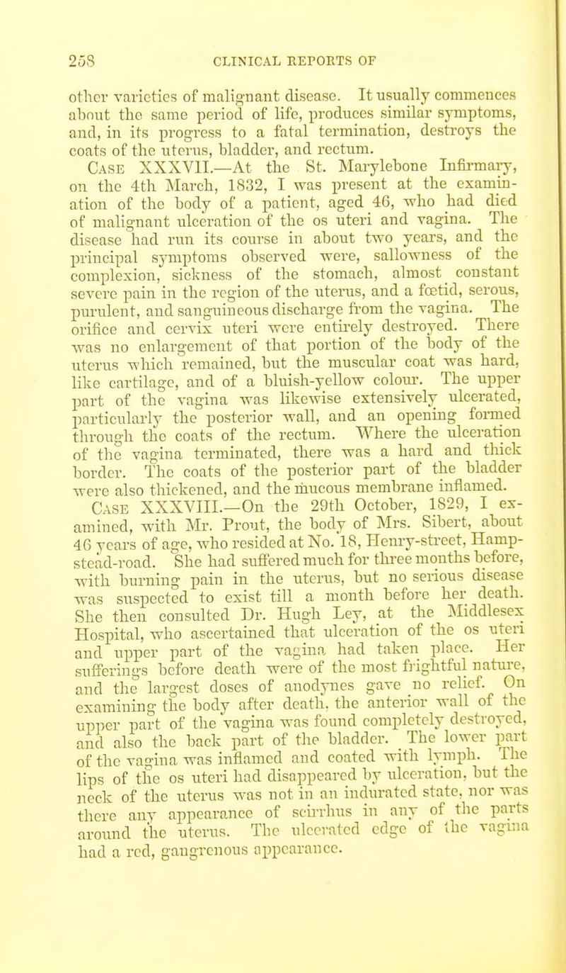 other varieties of malignant disease. It usually commences about the same period of life, produces similar symptoms, and, in its progress to a fatal termination, destroys the coats of the uterus, bladder, and rectum. Case XXXVII.—At the St. Marylebone Infirmary, on the 4th March, 1832, I was present at the examin- ation of the body of a patient, aged 46, who had died of malignant ulceration of the os uteri and vagina. The disease had run its course in about two years, and the principal symptoms observed were, sallowness of the complexion, sickness of the stomach, almost constant severe pain in the region of the uterus, and a foetid, serous, purulent, and sanguineous discharge from the vagina. The orifice and cervix uteri were entirely destroyed. There was no enlargement of that portion of the body of the uterus which remained, but the muscular coat was hard, like cartilage, and of a bluish-yellow colour. The upper part of the vagina was likewise extensively ulcerated, particularly the posterior wall, and an opening formed through the coats of the rectum. Where the ulceration of the vagina terminated, there was a hard and thick border. The coats of the posterior part of the bladder were also thickened, and the mucous membrane inflamed. Case XXXVIIL—On the 29th October, 1829, I ex- amined, with Mr. Prout, the body of Mrs. Sibert, about 4fi years of age, who resided at No. 18, Henry-street, Hamp- stead-road. She had suffered much for three months before, with burning pain in the uterus, but no serious disease was suspected to exist till a month before her death. She then consulted Dr. Hugh Ley, at the Middlesex Hospital, who ascertained that ulceration of the os uteri and upper part of the vagina had taken place. Her sufferings before death were of the most frightful nature, and the largest doses of anodynes gave no relief. On examining the body after death, the anterior wall of the upper part of the vagina was found completely destroyed, and also the back part of the bladder. _ The lower part of the vagina was inflamed and coated with lymph. The lips of the os uteri had disappeared by ulceration, but the neck of the uterus was not in an indurated state, nor was there any appearance of scirrhus in any of the parts around the uterus. The ulcerated edge of the vagina had a red, gangrenous appearance.