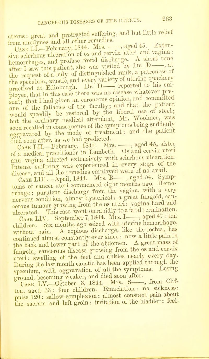 uterus ■ great and protracted suffering, and but little relief from anodynes and all other remedies. Case LL-Eebruary, 1844. Mrs. —, aged 45. Exten- sive scirrhous ulceration of os and cervix uteri ^ vagma: hemorrhages, and profuse foetid discharge. A short time after I saw this patient, she was visited by Di. 1) , at the request of a lady of distinguished rank a patroness of the speculum, caustic, and every variety of uterine quackery practised at Edinburgh. Dr. D— reported to Is em- ployer, that in this case there was no disease whatever pie- sent- that I had given an erroneous opinion, and committed one of the fallacies of the faculty; and that the patent would speedily be restored by the liberal use of steel; but the ordinary medical attendant, Mr. Woolmer was soon recalled in consequence of the symptoms being suddenly aggravated by the mode of treatment; and the patient died soon after, as we had predicted. Case LIL—February, 1844. Mrs. , aged 4o, sister of a medical practitioner in Lambeth. Os and cervix uteri and vagina affected extensively with scirrhous ulceration. Intense suffering was experienced in every stage of the disease, and all the remedies employed were of no avail. Case L1TI.—April, 1844. Mrs. B ■, aged o4. bynip- toms of cancer uteri commenced eight months ago. Hemo- rrhage • purulent discharge from the vagina, with a very nervous condition, almost hysterical: a great fungoid, can- cerous tumour growing from the os uteri: vagina hard and ulcerated This case went on rapidly to a fatal termmation. C\se LIV.—September 7,1844. Mrs. I , aged 47: ten children. Six months ago seized with uterine hemorrhage, without pain. A copious discharge, like the lochia, _ has continued almost constantly ever since : now a little pain in the back and lower part of the abdomen. A great mass ot fungoid, cancerous disease growing from the os and cervix uteri: swelling of the feet and ankles nearly every day. During the last month caustic has been applied through the speculum, with aggravation of all the symptoms. Losing round, becoming weaker, and died soon after. ° Case LV.—October 3, 1844. Mrs. S , from Clif- ton, aged 33: four children. Emaciation: no sickness: pulse 120 : sallow complexion : almost constant pain about the sacrum and left groin : irritation of the bladder : feel-