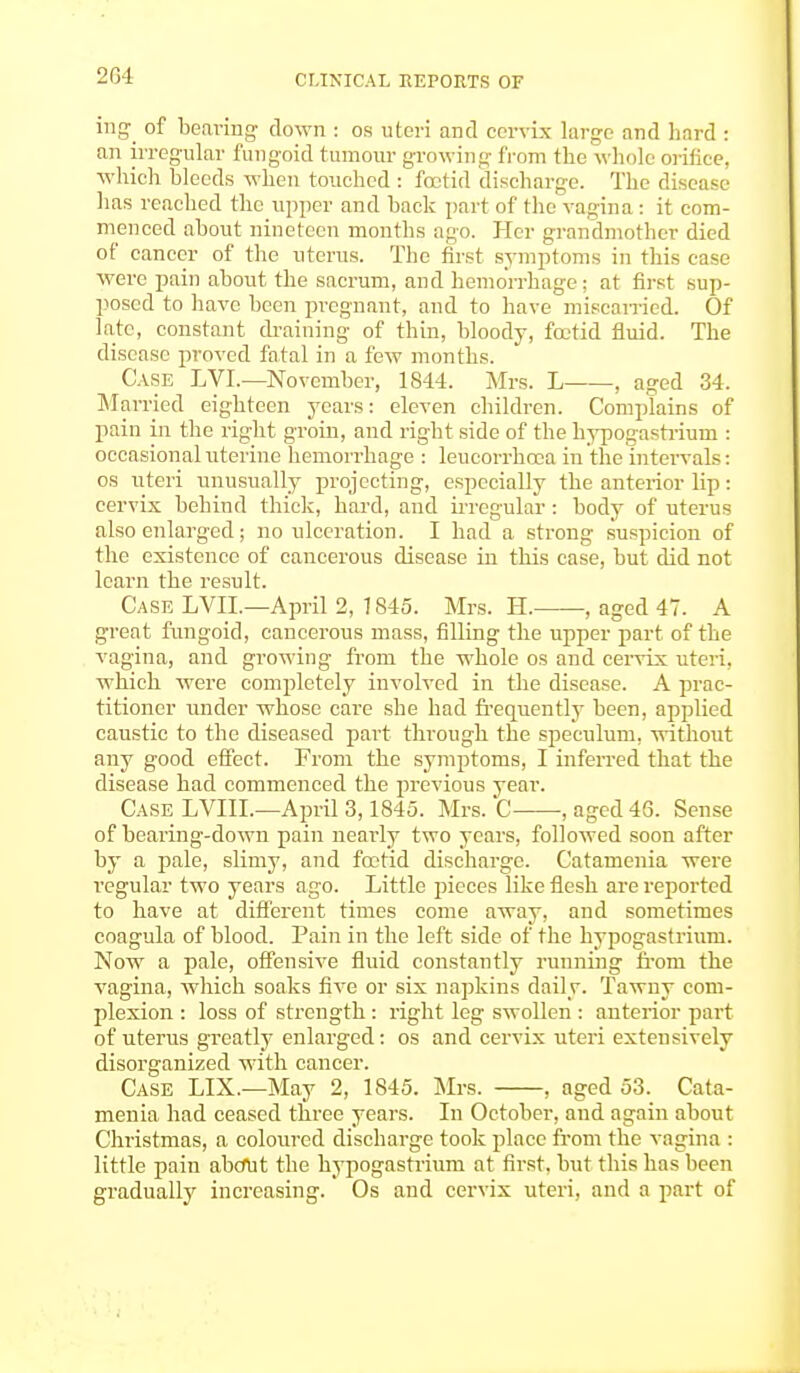 2G4 i»g °f bearing clown : os uteri and cervix large and hard : an irregular fungoid tumour growing from the whole orifice, which bleeds when touched : foetid discharge. The disease has reached the upper and hack part of the vagina: it com- menced about nineteen months ago. Her grandmother died of cancer of the uterus. The first symptoms in this case were pain about the sacrum, and hemorrhage; at first sup- posed to have been pregnant, and to have miscarried. Of late, constant draining of thin, bloody, foetid fluid. The disease proved fatal in a few months. Case LVL—November, 1844. Mrs. L , aged 34. Married eighteen years: eleven children. Complains of pain in the right groin, and right side of the hypogastrium : occasional uterine hemorrhage : leucorrhoDa in the intervals: os uteri unusually projecting, especially the anterior lip: cervix behind thick, hard, and irregular: body of uterus also enlarged; no ulceration. I had a strong suspicion of the existence of cancerous disease in this case, but did not learn the result. Case LVIL—April 2, 1845. Mrs. H. , aged 47. A great fungoid, cancerous mass, filling the upper part of the vagina, and growing from the whole os and cervix uteri, which were completely involved in the disease. A prac- titioner under whose care she had frequently been, applied caustic to the diseased part through the speculum, without any good effect. From the symptoms, I inferred that the disease had commenced the previous year. Case LVIIL—April 3,1845. Mrs. C , aged 46. Sense of hearing-down pain nearly two years, followed soon after by a pale, slimy, and foetid discharge. Catainenia were regular two years ago. Little pieces like flesh are reported to have at different times come away, and sometimes coagula of blood. Pain in the left side of the hypogastrium. Now a pale, offensive fluid constantly running from the vagina, which soaks five or six napkins daily. Tawny com- plexion : loss of strength : right leg swollen : anterior part of uterus greatly enlarged: os and cervix uteri extensively disorganized with cancer. Case LIX.—May 2, 1845. Mrs. , aged 53. Cata- menia had ceased three years. In October, and again about Christmas, a coloured discharge took place from the vagina : little pain abdut the hypogastrium at first, but this has been gradually increasing. Os and cervix uteri, and a part of