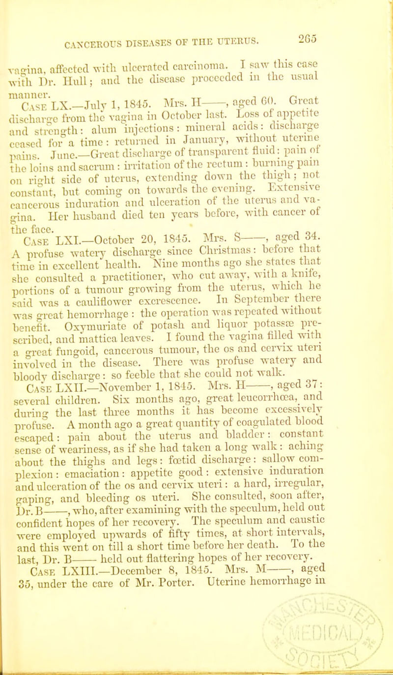 2G5 vafrina, affected with ulcerated carcinoma. I saw this case with Dr. Hull; and the disease proceeded in the usual manner. -, n , C \sf. LX.-Julv 1, 1845. Mrs. H , aged 60. Great discharee from the vagina in October last. Loss of appetite and strength: alum injections: mineral acids: discharge erased for a time : returned in January, without uterine pains June.—Great discharge of transparent fluid: pain ot 1 he loins and sacrum : irritation of the rectum : burning pain on right side of uterus, extending down the thigh ; not constant, but coming on towards the evening. Extensive cancerous induration and ulceration of the uterus and va- eina. Her husband died ten years before, with cancer ot tlic fiico ' Case'lXL—October 20, 1S45. Mrs. S , aged 34. \ profuse watery discharge since Christmas: before that time in excellent health. Nine months ago she states that she consulted a practitioner, who cut away, with a knite, portions of a tumour growing from the uterus, which he said was a cauliflower excrescence. In September there was great hemorrhage : the operation was repeated without benefit. Oxymuriate of potash and liquor potassas pre- scribed, and mattica leaves. I found the vagina filled with a great fungoid, cancerous tumour, the os and cervix uteri involved in the disease. There was profuse watery and bloody discharge : so feeble that she could not walk. Case LXII.—November 1, 1845. Mrs. H , aged 37: several children. Six months ago, great leucorrhcea, and during the last three months it has become excessively profuse. A month ago a great quantity of coagulated blood escaped: pain about the uterus and bladder: constant sense of weariness, as if she had taken a long walk: aching about the thighs and legs: foetid discharge: sallow com- plexion: emaciation: appetite good: extensive induration and ulceration of the os and cervix uteri : a hard, irregular, gaping, and bleeding os uteri. She consulted, soon after, l)r. B- , who, after examining with the speculum, held out confident hopes of her recovery. The speculum and caustic were employed upwards of fifty times, at short intervals, and this went on till a short time before her death. To the last, Dr. B held out flattering hopes of her recovery. Case LXIIL—December 8, 1845. Mrs. M , aged 35, under the care of Mr. Porter. Uterine hemorrhage in