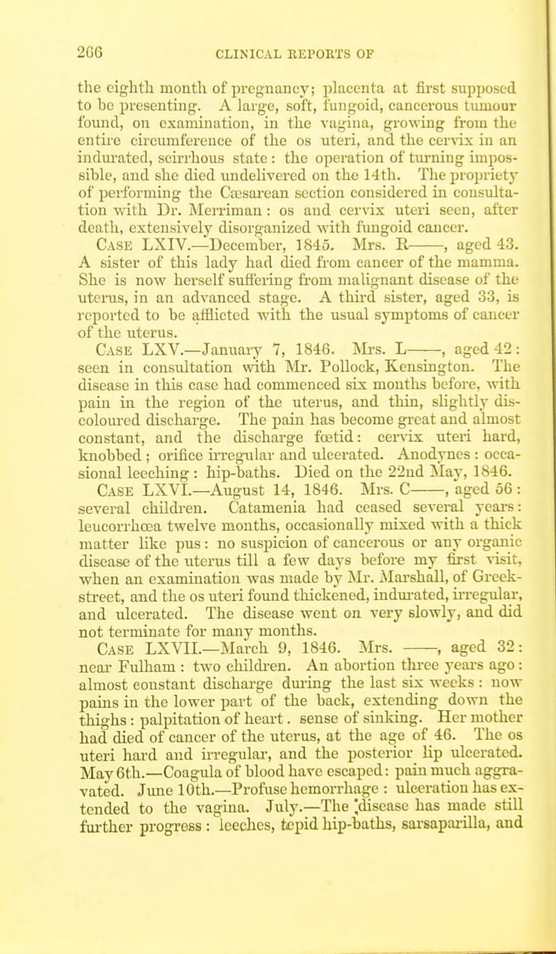 the eighth month of pregnancy; placenta at first supposed to he presenting. A large, soft, fungoid, cancerous tumour found, on examination, in the vagina, growing from the entire circumference of the os uteri, and the cervix in an indurated, scirrhous state : the operation of turning impos- sible, and she died undelivered on the 14th. The propriety of performing the Cesarean section considered in consulta- tion with Dr. Merriman: os and cervix uteri seen, after death, extensively disorganized with fungoid cancer. Case LXIV.—December, 1845. Mrs. R , aged 43. A sister of this lady had died from cancer of the mamma. She is now herself suffering from malignant disease of the uterus, in an advanced stage. A third sister, aged 33, is reported to be afflicted with the usual symptoms of cancer of the uterus. Case LXV.—January 7, 1846. Mrs. L , aged 42: seen in consultation with Mr. Pollock, Kensington. The disease in this case had commenced six months before, with pain in the region of the uterus, and thin, slightly dis- coloured discharge. The pain has become great and almost constant, and the discharge foetid: cervix uteri hard, knobbed ; orifice irregular and ulcerated. Anodynes : occa- sional leeching : hip-baths. Died on the 22nd May, 1846. Case LXVL—August 14, 1846. Mrs. C , aged 56 : several children. Catamenia had ceased several years: leucorrhoea twelve months, occasionally mixed with a thick matter like pus: no suspicion of cancerous or any organic disease of the uterus till a few days before my first visit, when an examination was made by Mr. Marshall, of Greek- street, and the os uteri found thickened, indurated, irregular, and ulcerated. The disease went on very slowly, and did not terminate for many months. Case LXVIL—March 9, 1846. Mrs. , aged 32: near Fulham : two children. An abortion three years ago: almost constant discharge during the last six weeks : now pains in the lower part of the back, extending down the thighs : palpitation of heart. sense of sinking. Her mother had died of cancer of the uterus, at the age of 46. The os uteri hard and irregular, and the posterior hp ulcerated. May 6th.—Coagula of blood have escaped: pain much aggra- vated. June 10th.—Profuse hemorrhage : ulceration has ex- tended to the vagina. July.—The ^disease has made still further progress : leeches, tepid hip-baths, sarsaparilla, aud