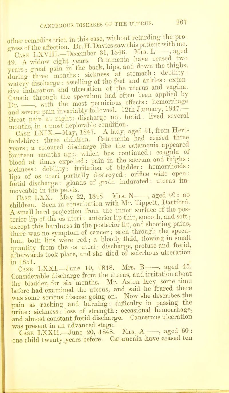 other re me dies tried in this ease, without retarding the pro- gress of the affection. Dr. H. Danes saw this patient with me. 8 CASE LXVIII.-Decemher 31, 1846. Mrs. L .aged 49. A widow eight years. Catamema have ceased two years ; gi-eat pain in the back, hips, and down the highs, during three months: sickness at stomach: debility: water> discharge: swelling of the feet and ankles: exten- sive induration and ulceration of the uterus and vagina. Caustic through the speculum had often been applied by j)r with the most pernicious effects: hemorrhage and severe pain invariably followed. 12th January, 1847.— Great pain at night: discharge not foetid: lived several months, in a most deplorable condition. TT Case LXIX.—May, 1847. A lady, aged 51, from Hert- fordshire: three children. Catanienia had ceased three years; a coloured discharge like the catamema appeared fourteen months ago. which has continued: coagula of blood at times expelled: pain in the sacrum and thighs : sickness- debility: irritation of bladder: hemorrhoids: lips of os uteri partially destroyed: orifice wide open: foetid discharge: glands of groin indurated: uterus im- moveable in the pelvis. Case LXX.— May 22, 1848. Mrs. N , aged oO: no children. Seen in consultation with Mr. Tippett, Darttord. A small hard projection from the inner sm-face of the pos- terior lip of the os uteri: anterior lip thin, smooth, and soft; except this hardness in the posterior lip, and shooting pains, there was no symptom of cancer ; seen through the specu- lum, both hps were red; a bloody fluid, flowing m small quantity from the os uteri; discharge, profuse and foetid, afterwards took place, and she died of scirrhous ulceration in 1851. „ , A. Case LXXL—June 10, 1848. Mrs. B , aged 45. Considerable discharge from the uterus, and irritation about the bladder, for six months. Mr. Aston Key some time before had examined the uterus, and said he feared there was some serious disease going on. Now she describes the pain as racking and burning: difficulty in passing the urine: sickness: loss of strength: occasional hemorrhage, and almost constant foetid discharge. Cancerous ulceration was present in an advanced stage. Case LXXIL—June 20, 1848. Mrs. A , aged 60 : one child twenty years before. Catanienia have ceased ten
