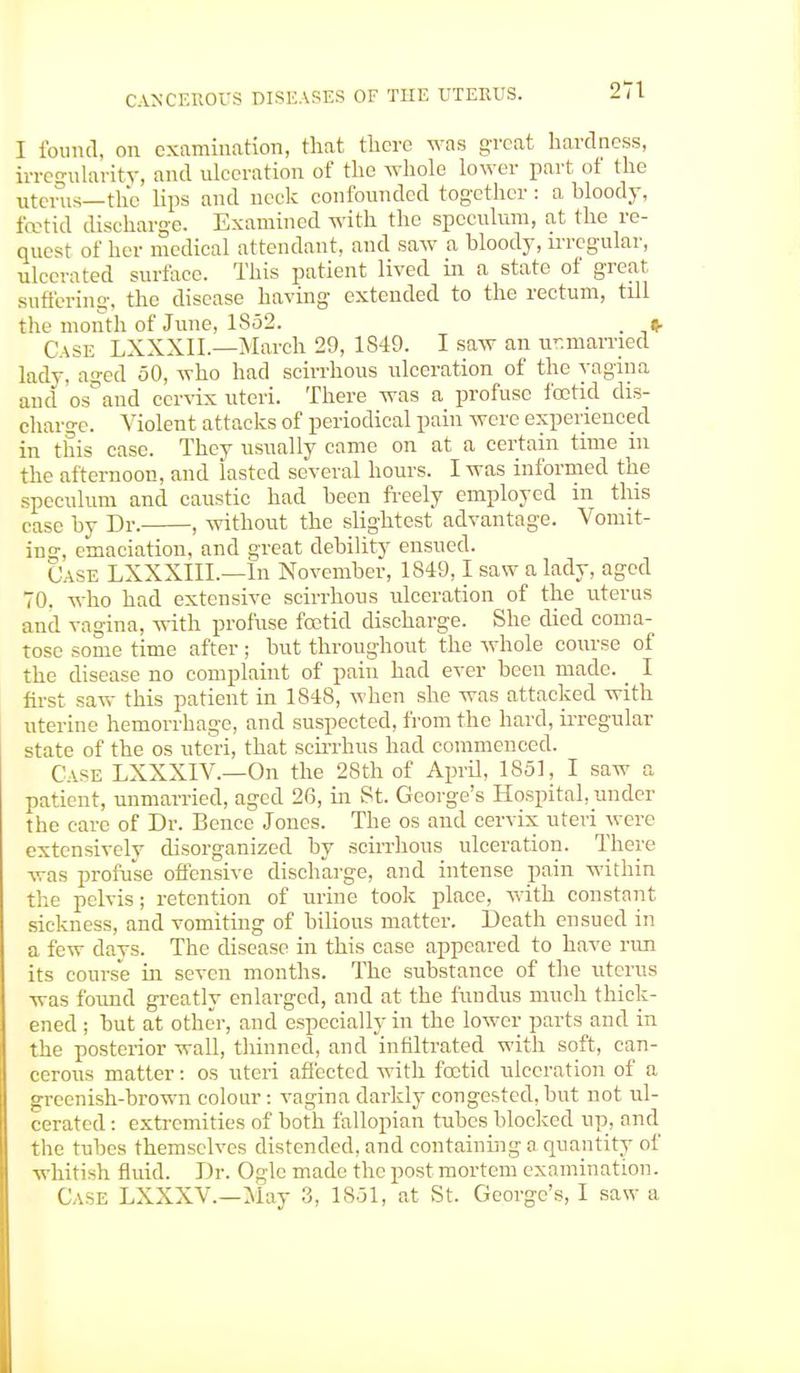 I found, on examination, that there was great hardness, irregularity, and ulceration of the whole lower part of the uterus—the lips and neck confounded together : a bloody, foetid discharge. Examined with the speculum, at the re- quest of her medical attendant, and saw a bloody, irregular, ulcerated surface. This patient lived in a state of great suffering, the disease having extended to the rectum, till the month of June, 1S52. . » Case LXXXII.—March 29, 1849. I saw an unmarried lady, aged 50, who had scirrhous ulceration of the vagina and os and cervix uteri. There was a profuse foetid dis- charge. Violent attacks of periodical pain were experienced in this case. They usually came on at a certain time in the afternoon, and lasted several hours. I was informed the speculum and caustic had been freely employed in this case by Dr. , without the slightest advantage. Vomit- ing, emaciation, and great debility ensued. Case LXXXHL—In November, 1849,1 saw a lady, aged 70. who had extensive scirrhous ulceration of the uterus and vagina, with profuse foetid discharge. She died coma- tose some time after; but throughout the whole course of the disease no complaint of pain had ever been made. _ I first saw this patient in 1848, when she was attacked with uterine hemorrhage, and suspected, from the hard, irregular state of the os uteri, that scirrhus had commenced. Case LXXXIV.—On the 28th of April, 1851, I saw a patient, unmarried, aged 26, in St. George's Hospital, under the care of Dr. Bence Jones. The os and cervix uteri were extensively disorganized by scirrhous ulceration. There was profuse offensive discharge, and intense pain within the pelvis; retention of urine took place, with constant sickness, and vomiting of bilious matter. Death ensued in a few days. The disease in this case appeared to have run its course in seven months. The substance of the uterus was found greatly enlarged, and at the fundus much thick- ened ; but at other, and especially in the lower parts and in the posterior wall, thinned, and infiltrated with soft, can- cerous matter: os uteri affected with foetid ulceration of a greenish-brown colour : vagina darkly congested, but not ul- cerated : extremities of both fallopian tubes blocked up, and the tubes themselves distended, and containing a quantity of whitish fluid. Dr. Ogle made the post mortem examination. Case LXXXV.—May 3, 1851, at St. George's, I saw a