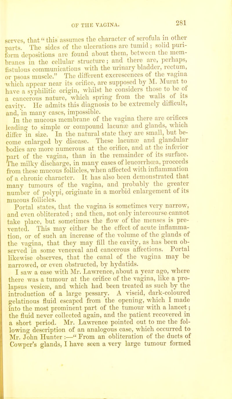 serves, that this assumes the character of scrofula in other parts.' The sicks of the ulcerations are tumid ; solid pun- form depositions arc found about them, between the mem- branes in the cellular structure; and there are, perhaps, fistulous communications with the urinary bladder, rectum, or psoas muscle. The different excrescences of the vagina which appear near its orifice, are supposed by M. Murat to have a syphilitic origin, whilst he considers those to be ot a cancerous nature, which spring from the walls of its cavity. He admits this diagnosis to be extremely difficult, and, in nianv cases, impossible. In the mucous membrane of the vagina there are orifices leading to simple or compound lacunco and glands, which differ In size. In the natural state they are small, but be- come enlarged by disease. These lacunae and glandular bodies are more numerous at the orifice, and at the inferior part of the vagina, than in the remainder of its surface. The rnilkv discharge, in many cases of leucorrhoea, proceeds from these mucous follicles, when affected with inflammation of a chronic character. It has also been demonstrated that many tumours of the vagina, and probably the greater number of polypi, originate in a morbid enlargement of its mucous follicles. Portal states, that the vagina is sometimes very narrow, and even obliterated ; and then, not only intercourse cannot take place, but sometimes the flow of the menses is pre- vented. This may either be the effect of acute inflamma- tion, or of such an increase of the volume of the glands of the vagina, that they may fill the cavity, as has been ob- served in some venereal and cancerous affections. Portal likewise observes, that the canal of the vagina may be nan-owed, or even obstructed, by hydatids. I saw a case with Mr. Lawrence, about a year ago, where there was a tumour at the orifice of the vagina, like a pro- lapsus vesicae, and which had been treated as such by the introduction of a large pessary. A viscid, dark-coloured gelatinous fluid escaped from the opening, which I made into the most prominent part of the rumour with a lancet; the fluid never collected again, and the patient recovered in a short period. Mr. Lawrence pointed out to me the fol- lowing description of an analogous case, which occurred to Mr. John Hunter :— From an obliteration of the ducts of Cowper's glands, I have seen a very large tumour formed
