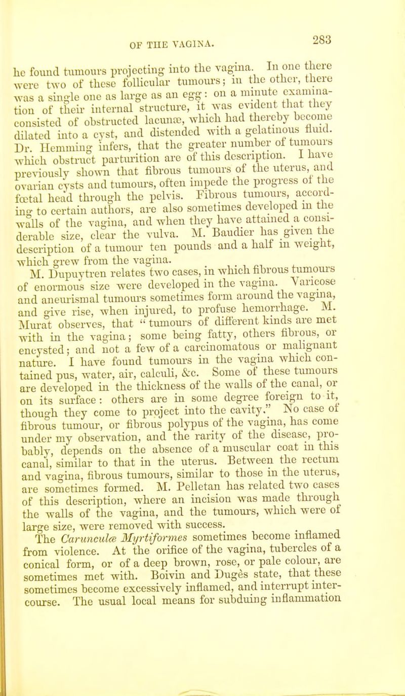 he found tumours projecting into the vagina. In one there were two of these follicular tumours; m the other, there was a single one as large as an egg: on a minute examina- tion of their- internal structure, it was evident that they consisted of obstructed lacunas, which had thereby become dilated into a cyst, and distended with a gelatinous fluid. Dr. Hemming infers, that the greater number of tumours which obstruct parturition are of this description I have previously shown that fibrous tumours of the uterus and ovarian cysts and tumours, often impede the progress of the foetal head through the pelvis. Fibrous tumours, accord- ing to certain authors, are also sometimes developed in the walls of the vagina, and when they have attained a consi- derable size, clear- the vulva. M. Baudier has given the description of a tuuiour ten pounds and a halt rn weignt, which grew from the vagina. _ M Dupuytren relates two cases, in which fibrous tumours of enormous size were developed in the vagina. Varicose and aneurismal tumours sometimes form around the vagina, and o-ive rise, when injured, to profuse hemorrhage. M. Murat observes, that  tumours of different kinds are met with in the vagina; some being fatty, others fibrous, or encysted; and not a few of a carcinomatous or malignant nature. I have found tumours in the vagina which con- tained pus, water, air, calculi, &c. Some of these tumours are developed in the thickness of the walls of the canal, or on its surface : others are in some degree foreign to it, though they come to project into the cavity. No case of fibrous tumour, or fibrous polypus of the vagina, has come under my observation, and the rarity of the disease, pro- bably, depends on the absence of a muscular coat m this canal, similar to that in the uterus. Between the rectum and vagina, fibrous tumours, similar to those in the uterus, are sometimes formed. M. Pelletan has related two cases of this description, where an incision was made through, the walls of the vagina, and the tumours, which were of large size, were removed with success. The Carunculce Myrtiformes sometimes become inflamed from violence. At the orifice of the vagina, tubercles of a conical form, or of a deep brown, rose, or pale colour, are sometimes met with. Boivin and Duges state, that these sometimes become excessively inflamed, and interrupt inter- course. The usual local means for subduing inflammation