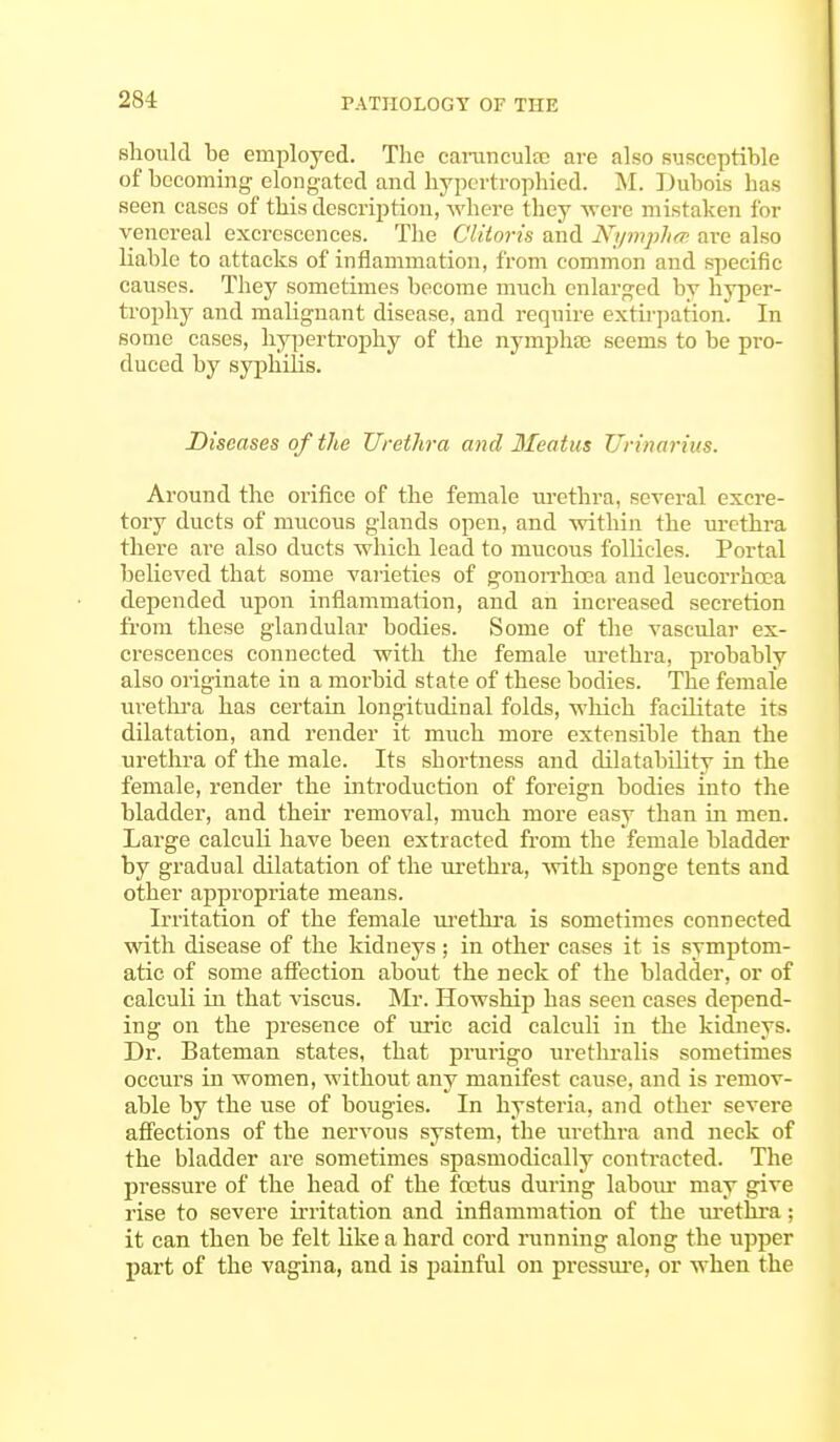 should be employed. The carunculEC are also susceptible of becoming elongated and hypertrophied. M. Dubois lias seen cases of this description,-where they were mistaken for venereal excrescences. The Clitoris and Nymphcs are also liable to attacks of inflammation, from common and specific causes. They sometimes become much enlarged by hyper- trophy and malignant disease, and require extirpation. In some cases, hypertrophy of the nyrnphse seems to be pro- duced by syphilis. Diseases of the Urethra and Meatus Urinarius. Around the orifice of the female urethra, several excre- tory ducts of mucous glands open, and •within the urethra there are also ducts which lead to mucous follicles. Portal believed that some varieties of gonorrhoea and leucorrhoea depended upon inflammation, and an increased secretion from these glandular bodies. Some of the vascular ex- crescences connected with the female urethra, probably also originate in a morbid state of these bodies. The female urethra has certain longitudinal folds, which facilitate its dilatation, and render it much more extensible than the urethra of the male. Its shortness and dilatability in the female, render the introduction of foreign bodies into the bladder, and then- removal, much more easy than in men. Large calculi have been extracted from the female bladder by gradual dilatation of the urethra, with sponge tents and other appropriate means. Irritation of the female urethra is sometimes connected with disease of the kidneys; in other cases it is symptom- atic of some affection about the neck of the bladder, or of calculi in that viscus. Mr. Howship has seen cases depend- ing on the presence of uric acid calculi in the kidneys. Dr. Bateman states, that prurigo urethralis sometimes occurs in women, without any manifest cause, and is remov- able by the use of bougies. In hysteria, and other severe affections of the nervous system, the urethra and neck of the bladder are sometimes spasmodically contracted. The pressure of the head of the foetus during labour may give rise to severe irritation and inflammation of the urethra; it can then be felt like a hard cord running along the upper part of the vagina, and is painful on pressure, or when the