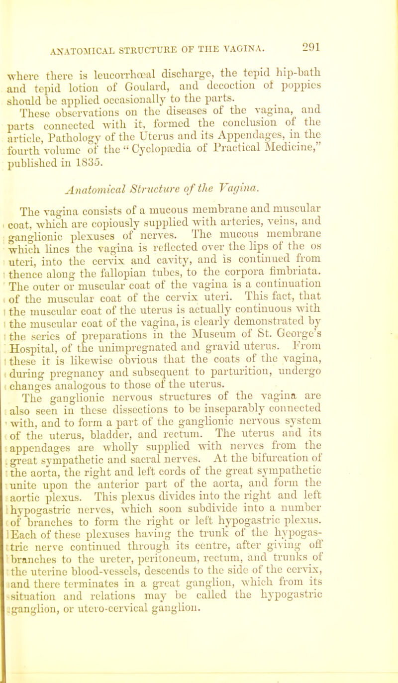 where there is leucorrhocal discharge, the tepid hip-hath and tepid lotion of Goulard, and decoction oi poppies should be applied occasionally to the parts. These observations on the diseases of the vagina, and parts connected with it, formed the conclusion of the article, Pathology of the Uterus and its Appendages, in the fourth volume of the  Cyclopaedia of Practical Medicine, published in 1835. Anatomical Structure of the Vagina. The vagina consists of a mucous memhrane and muscular coat, which are copiously supplied with arteries, veins, and o-anglionic plexuses of nerves. The mucous membrane which lines the vagina is reflected over the lips of the os uteri, into the cervix and cavity, and is continued from thence along the fallopian tubes, to the corpora finibriata. The outer or muscular coat of the vagina is a continuation of the muscular coat of the cervix uteri. This fact, that the muscular coat of the uterus is actually continuous with the muscular coat of the vagina, is clearly demonstrated by the series of preparations in the Museum of St. George's Hospital, of the unimpregnated and gravid uterus. From these it is likewise obvious that the coats of the vagina, during pregnancy and subsequent to parturition, undergo changes analogous to those of the uterus. The ganglionic nervous structures of the vagina are also seen in these dissections to be inseparably connected • with, and to form a part of the ganglionic nervous system of the uterus, bladder, and rectum. The uterus and its appendages are wholly supplied with nerves from the . great sympathetic and sacral nerves. At the bifurcation of ■ the aorta, the right aud left cords of the great sympathetic unite upon the anterior part of the aorta, and form the aortic plexus. This plexus divides into the right and left hypogastric nerves, which soon subdivide into a number of branches to form the right or left hypogastric plexus. lEach of these plexuses having the trunk of the hypogas- tric nerve continued through its centre, after giving off branches to the ureter, peritoneum, rectum, and trunks of the uterine blood-vessels, descends to the side of the cervix, and there terminates in a great ganglion, which from its situation and relations may be called the hypogastric .ganglion, or utero-cervical ganglion.