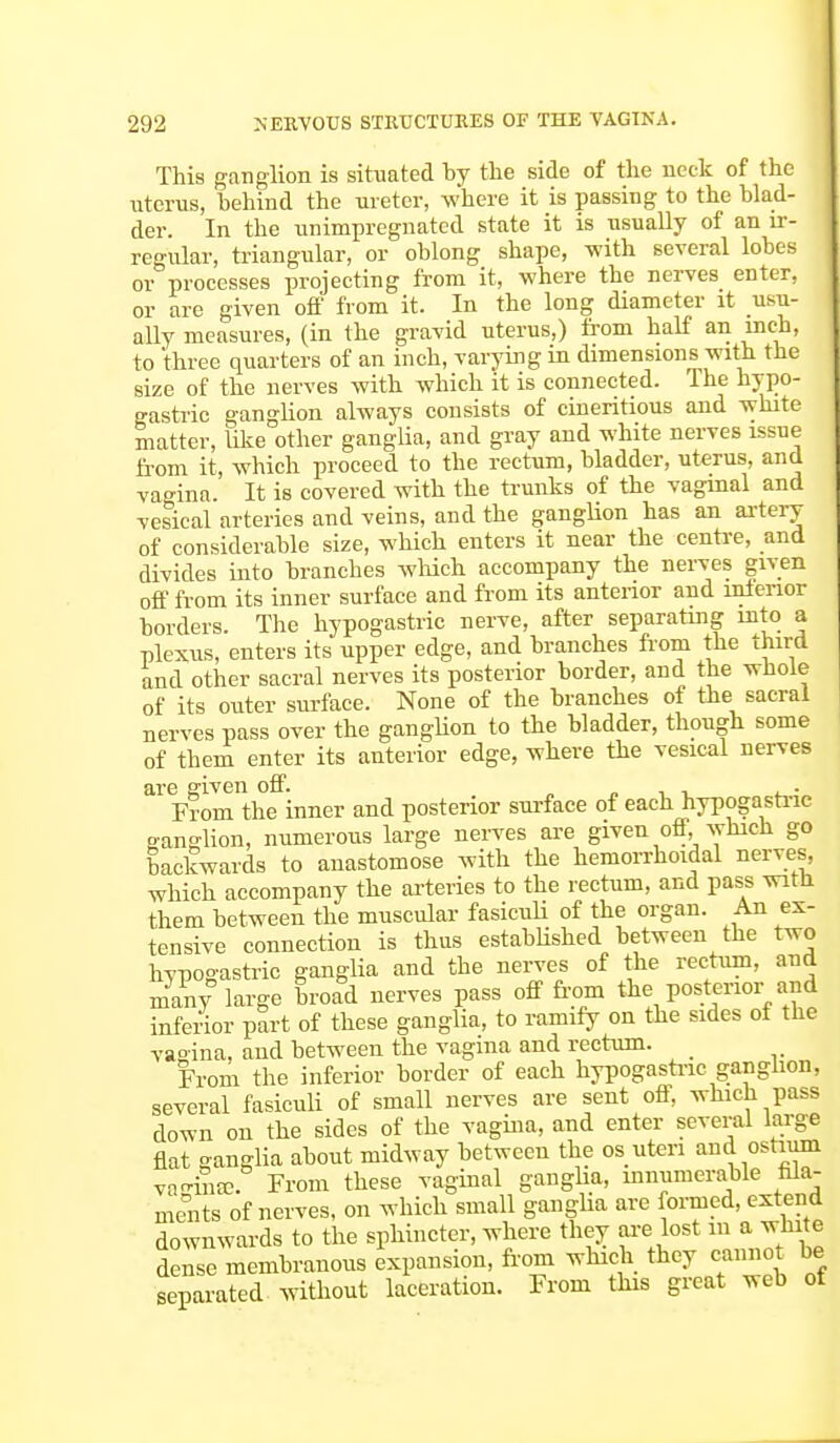 This ganglion is situated by the side of the neck of the uterus, behind the ureter, where it is passing to the blad- der. In the unimpregnatcd state it is usually of an ir- regular, triangular, or oblong shape, -with several lobes or processes projecting from it, where the nerves enter, or are given off from it. In the long diameter it usu- ally measures, (in the gravid uterus,) from half an inch, to 'three quarters of an inch, varying in dimensions with the size of the nerves with which it is connected. The hypo- gastric ganglion always consists of cineritious and white matter, like other ganglia, and gray and white nerves issue from it, which proceed to the rectum, bladder, uterus, and vagina. It is covered with the trunks of the vaginal and vesical arteries and veins, and the ganglion has an artery of considerable size, which enters it near the centre, and divides into branches -which accompany the nerves given off from its inner surface and from its anterior and inferior borders. The hypogastric nerve, after separating into a plexus, enters its upper edge, and branches from the third and other sacral nerves its posterior border, and the whole of its outer surface. None of the branches of the sacral nerves pass over the ganglion to the bladder, though some of them enter its anterior edge, where the vesical nerves are given off. . , , ■ From the inner and posterior surface of each hypogastric ganglion, numerous large nerves are given off, which go backwards to anastomose with the hemorrhoidal nerves, which accompany the arteries to the rectum, and pass witn them between the muscular fasiculi of the organ. An ex- tensive connection is thus established between the two hypogastric ganglia and the nerves of the rectum, and many large broad nerves pass off from the posterior and inferior part of these ganglia, to ramify on the sides of the vagina, and between the vagina and rectum. From the inferior border of each hypogastric ganglion, several fasiculi of small nerves are sent off, which pass down on the sides of the vagina, and enter several large flat ganglia about midway between the os uteri and ostium varihffi. From these vaginal ganglia, innumerable fila- ments of nerves, on which small ganglia are formed, extend downwards to the sphincter, where they are lost in a white dense membranous expansion, from which they cannot be separated without laceration. From this great web ot