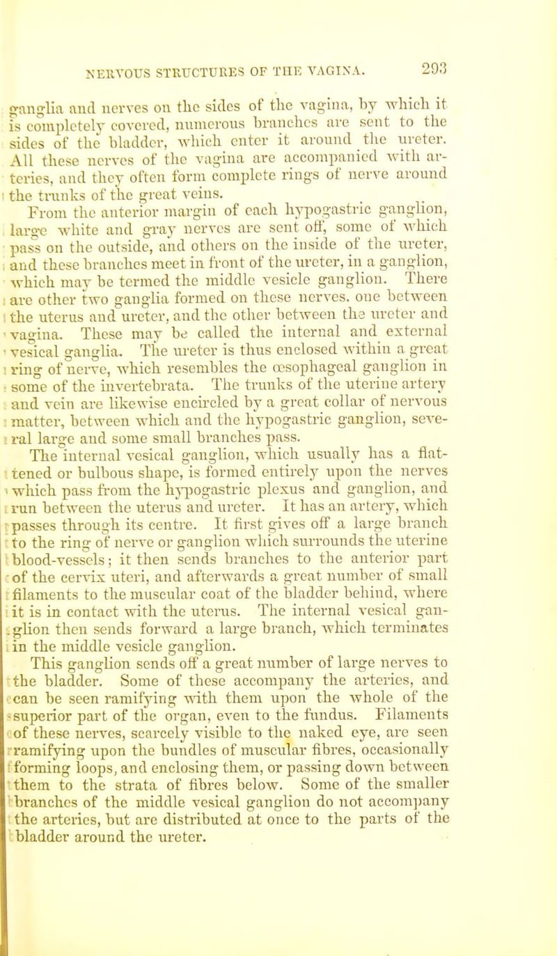 ganglia and nerves on the sides of the vagina, by which it is completely covered, numerous branches are sent to the sides of the bladder, which enter it around the ureter. All these nerves of the vagina are accompanied with ar- teries, and they often form complete rings of nerve around ■ the trunks of the great veins. From the anterior margin of each hypogastric ganglion, large white and gray nerves are sent off, some of which pass on the outside, aiid others on the inside of the ureter, and these branches meet in front of the ureter, in a ganglion, which may be termed the middle vesicle ganglion. There are other two ganglia formed on these nerves, one between the uterus and ureter, and the other between the ureter and vagina. These may be called the internal and external ■ vesical ganglia. The meter is thus enclosed within a great ring of nerve, which resembles the oesophageal ganglion in some of the invertebrata. The trunks of the uterine artery and vein are likewise encircled by a great collar of nervous matter, between which and the hypogastric ganglion, seve- ral large and some small branches pass. Theinternal vesical ganglion, which usually has a flat- tened or bulbous shape, is formed entirely upon the nerves i which pass from the hypogastric plexus and ganglion, and run between the uterus and ureter. It has an artery, which passes through its centre. It first gives off a large branch to the ring of nerve or ganglion which surrounds the uterine blood-vessels; it then sends branches to the anterior part of the cervix uteri, and afterwards a great number of small filaments to the muscular coat of the bladder behind, where it is in contact with the uterus. The internal vesical gan- .glion then sends forward a large branch, which terminates . in the middle vesicle ganglion. This ganglion sends off a great number of large nerves to the bladder. Some of these accompany the arteries, and can be seen ramifying with them upon the whole of the superior part of the organ, even to the fundus. Filaments of these nerves, scarcely visible to the naked eye, are seen •ramifying upon the bundles of muscular fibres, occasionally forming loops, and enclosing them, or passing down between them to the strata of fibres below. Some of the smaller branches of the middle vesical ganglion do not accompany the arteries, but are distributed at once to the parts of the bladder around the ureter.