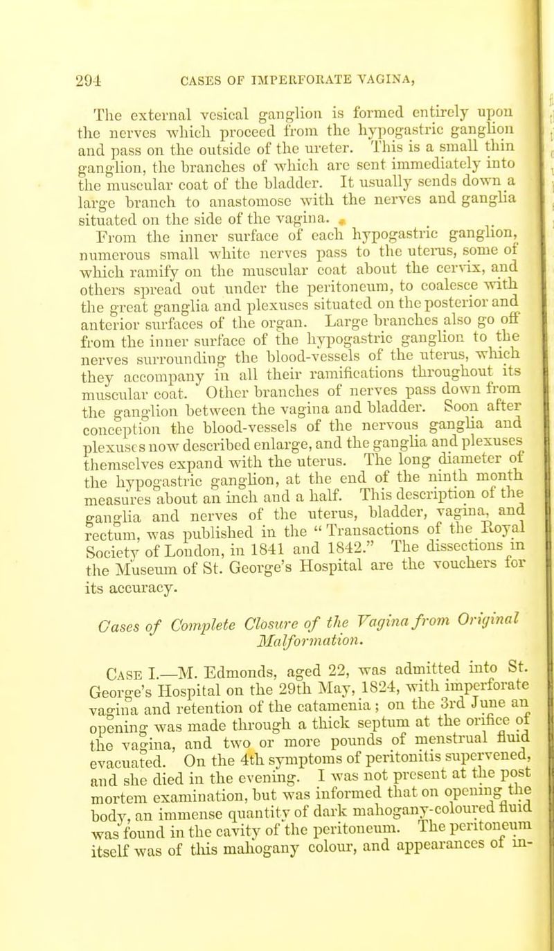 The external vesical ganglion is formed entirely upon the nerves which proceed from the hypogastric ganglion and pass on the outside of the ureter. This is a small thin ganglion, the branches of which are sent immediately into the muscular coat of the bladder. It usually sends down a large branch to anastomose with the nerves and ganglia situated on the side of the vagina. From the inner surface of each hypogastric ganglion, numerous small white nerves pass to the uterus, some of which ramify on the muscular coat about the cervix, and others spread out under the peritoneum, to coalesce with the great ganglia and plexuses situated on the posterior and anterior surfaces of the organ. Large branches also go off from the inner surface of the hypogastric ganglion to the nerves surrounding the blood-vessels of the uterus, which they accompany in all their ramifications throughout its muscular coat. Other branches of nerves pass down from the ganglion between the vagina and bladder. Soon after conception the blood-vessels of the nervous ganglia and plexuses now described enlarge, and the ganglia and plexuses themselves expand with the uterus. The long diameter ot the hypogastric ganglion, at the end of the ninth month measures about an inch and a half. This description of the ganglia and nerves of the uterus, bladder, vagina, and rectum, was published in the Transactions of the Royal Society of London, in 1841 and 1842. The dissections in the Museum of St. George's Hospital are the vouchers ior its accuracy. Gases of Complete Closure of the Vagina from Original Malformation. Case I.—M. Edmonds, aged 22, was admitted into St. George's Hospital on the 29th May, 1824, with imperforate vagina and retention of the catamenia ; on the 3rd June an opening was made through a thick septum at the orifice ot the vagina, and two or more pounds of menstrual fluid evacuated. On the 4th symptoms of peritonitis supervened, and she died in the evening. I was not present at the post mortem examination, but was informed that on opening the body, an immense quantity of dark mahogany-coloured fluid was found in the cavity of the peritoneum. The peritoneum itself was of this mahogany colour, and appearances ot in-