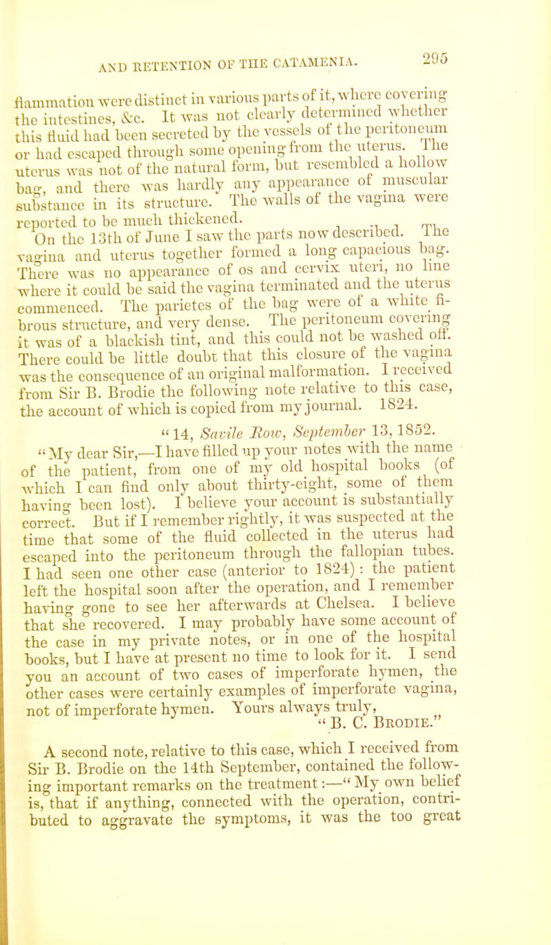 flammation were distinct in various parts of it, where covering the intestines, &C. It was not clearly determined whether this fluid had been secreted by the vessels of the peritoneum or had escaped through some opening from the uterus. I lie uterus was not of the natural form, but resembled a hollow ba-, and there was hardly any appearance of muscular substance in its structure. The walls of the vagma were reported to be much thickened. On the 13th of June I saw the parts now described, lhe vagina and uterus together formed a long capacious bag. There was no appearance of os and cervix uteri, no line where it could be said the vagina terminated and the uterus commenced. The parietes of the bag were of a white fi- brous structure, and very dense. The peritoneum covering it was of a blackish tint, and this could not be washed oft. There could be little doubt that this closure of the vagma was the consequence of an original malformation. I received from Sir B. Brodie the following note relative to this case, the account of which is copied from myjournal. 1S24. 14, Sadie JRoxo, September 13,1852. My dear Sir,—I have filled up your notes with the name of the patient, from one of my old hospital books (of which I can find only about thirty-eight, some of them havin°- been lost). I believe your account is substantially correct. But if I remember rightly, it was suspected at the time that some of the fluid collected in the uterus had escaped into the peritoneum through the fallopian tubes. I had seen one other case (anterior to 1824) : the patient left the hospital soon after the operation, and I remember having gone to see her afterwards at Chelsea. I believe that she recovered. I may probably have some account of the case in my private notes, or in one of the hospital books, but I have at present no time to look for it. I send you an account of two cases of imperforate hymen, the other cases were certainly examples of imperforate vagina, not of imperforate hymen. Yours always truly, 1 J B. C. Brodie. A second note, relative to this case, which I received from Sir B. Brodie on the 14th September, contained the follow- ing important remarks on the treatment:— My own belief is, that if anything, connected with the operation, contri- buted to aggravate the symptoms, it was the too great