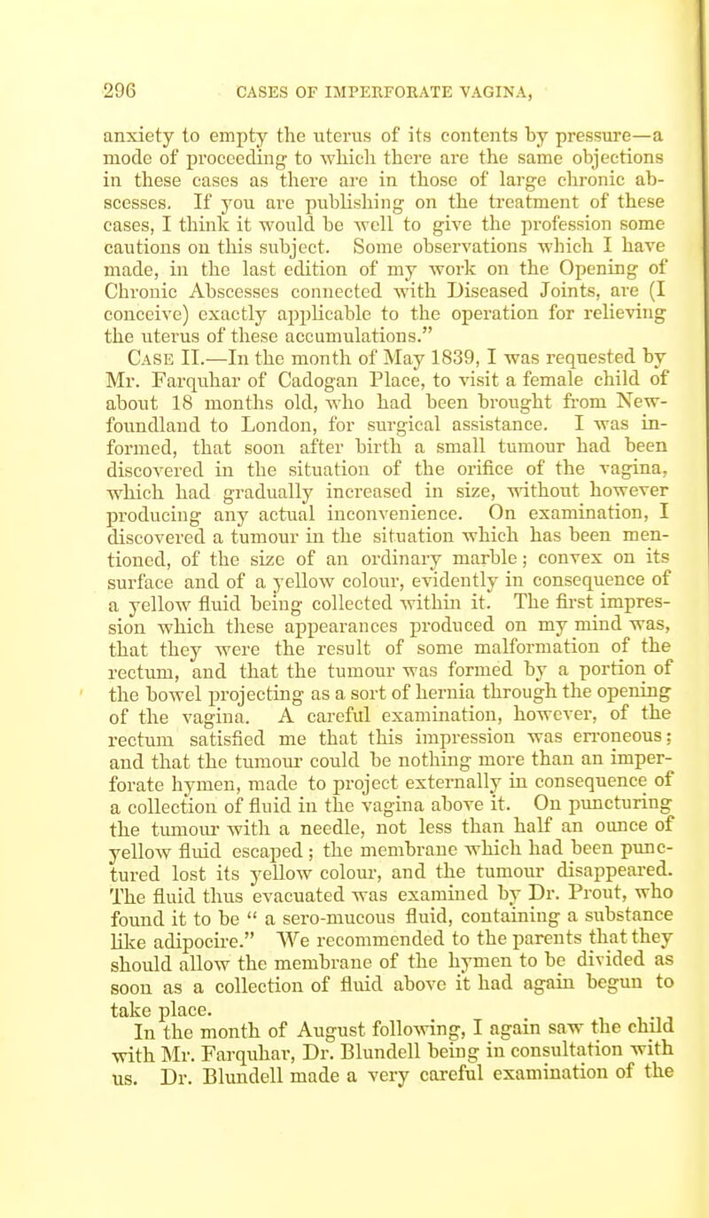 anxiety to empty the uterus of its contents by pressure—a mode of proceeding to which there are the same objections in these cases as there are in those of large chronic ab- scesses. If you are publishing on the treatment of these cases, I think it would be well to give the profession some cautions on this subject. Some observations which I have made, in the last edition of my work on the Opening of Chronic Abscesses connected with Diseased Joints, are (I conceive) exactly applicable to the operation for relieving the uterus of these accumulations. Case II.—In the month of May 1839,1 was requested by Mr. Farquhar of Cadogan Place, to visit a female child of about 18 months old, who had been brought from New- foundland to London, for surgical assistance. I was in- formed, that soon after birth a small tumour had been discovered in the situation of the orifice of the vagina, which had gradually increased in size, without however producing any actual inconvenience. On examination, I discovered a tumour in the situation which has been men- tioned, of the size of an ordinary marble; convex on its surface and of a yellow colour, evidently in consequence of a yellow fluid being collected within it. The first impres- sion which these appearances produced on my mind was, that they were the result of some malformation of the rectum, and that the tumour was formed by a portion of the bowel projecting as a sort of hernia through the opening of the vagina. A careful examination, however, of the rectum satisfied me that this impression was erroneous: and that the tumour could be nothing more than an imper- forate hymen, made to project externally in consequence of a collection of fluid in the vagina above it. On puncturing the tumour with a needle, not less than half an ounce of yellow fluid escaped; the membrane which had been punc- tured lost its yellow colour, and the tumour disappeared. The fluid thus evacuated was examined by Dr. Prout, who found it to be  a sero-mucous fluid, containing a substance like adipocire. We recommended to the parents that they should allow the membrane of the hymen to be divided as soon as a collection of fluid above it had again begun to take place. In the month of August following, I again saw the child with Mr. Farquhar, Dr. Blundell being in consultation with us. Dr. Blundell made a very careful examination of the