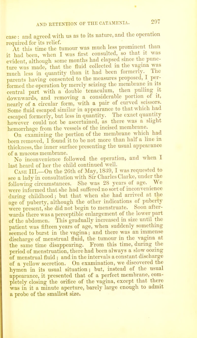 207 case : and agreed with us as to its nature, and the operation required for its relief. . At this time the tumour was much less prominent than it had been, when I was first consulted, so that it was evident, although some months had elapsed since the punc- ture was made, that the fluid collected in the vagina was much less in quantity than it had been formerly, lne parents having consented to the measures proposed, I per- formed the operation by merely seizing the membrane m its central part with a 'double tenaculum, then pulling it downwards, and removing a considerable portion of it, nearly of a circular form, with a pair of curved scissors. Some fluid escaped similar in appearance to that which had escaped formerly, but less in quantity. The exact quantity however could not be ascertained, as there was a slight hemorrhage from the vessels of the incised membrane. On examining the portion of the membrane which had been removed, I found it to be not more than half a line in thickness, the inner surface presenting the usual appearance of a mucous membrane. No inconvenience followed the operation, and when I last heard of her the child continued well. Case III.—On the 26th of May, 1839, I was requested to see a lady in consultation with Sir Charles Clarke, under the following circumstances. She was 28 years of age. _ We were iuformed that she had suffered no sort of inconvenience during childhood; but that when she had arrived at the age of puberty, although the other indications of puberty were present, she did not begin to menstruate. Soon after- wards there was a perceptible enlargement of the lower part of the abdomen. This gradually increased in size until the patient was fifteen years of age, when suddenly something seemed to burst in the vagina; and there was an immense discharge of menstrual fluid, the tumour in the vagina at the same time disappearing. From this time, during the period of menstruation, there had been always a slow oozing of menstrual fluid ; and in the intervals a constant discharge of a yellow secretion. On examination, we discovered the hymen in its usual situation; but, instead of the usual appearance, it presented that of a perfect membrane, com- pletely closing the orifice of the vagina, except that, there was in it a minute aperture, barely large enough to admit a probe of the smallest size.
