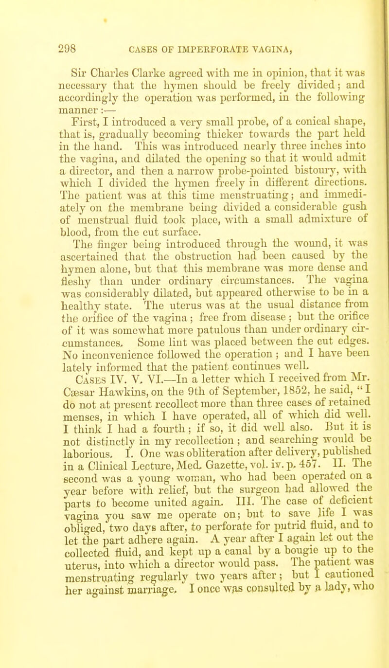 Sir Charles Clarke agreed with me in opinion, that it was necessary that the hymen should he freely divided; and accordingly the operation was performed, in the following manner:— First, I introduced a very small prohe, of a conical shape, that is, gradually becoming thicker towards the part held in the hand. This was introduced nearly three inches into the vagina, and dilated the opening so that it would admit a director, and then a narrow probe-pointed bistoury, with which I divided the hymen freely in different directions. The patient was at this time menstruating; and immedi- ately on the membrane being divided a considerable gush of menstrual fluid took place, with a small admixture of blood, from the cut surface. The finger being introduced through the wound, it was ascertained that the obstruction had been caused by the hymen alone, but that this membrane was more dense and fleshy than under ordinary circumstances. The vagina was considerably dilated, but appeared otherwise to be in a healthy state. The uterus was at the usual distance from the orifice of the vagina; free from disease ; but the orifice of it was somewhat more patulous than under ordinary cir- cumstances. Some lint was placed between the cut edges. No inconvenience followed the operation ; and I have been lately informed that the patient continues well. Cases IV. V. VI.—In a letter which I received from Mr. Csesar Hawkins, on the 9th of September, 1852, he said,  I do not at present recollect more than three cases of retained menses, in which I have operated, all of which did well. I think I had a fourth; if so, it did well also. But it is not distinctly in my recollection; and searching would be laborious. I. One was obliteration after delivery, published in a Clinical Lecture, Med. Gazette, vol. iv. p. 457. II. The second was a young woman, who had been operated on a year before with relief, but the surgeon had allowed the parts to become united again. III. The case of deficient vagina you saw me operate on; but to save life I was obliged, two days after, to perforate for putrid fluid, and to let the part adhere again. A year after I again let out the collected fluid, and kept up a canal by a bougie up to the uterus, into which a director would pass. The patient was menstruating regularly two years after; but I cautioned her against marriage, I once was consulted by a lady, who