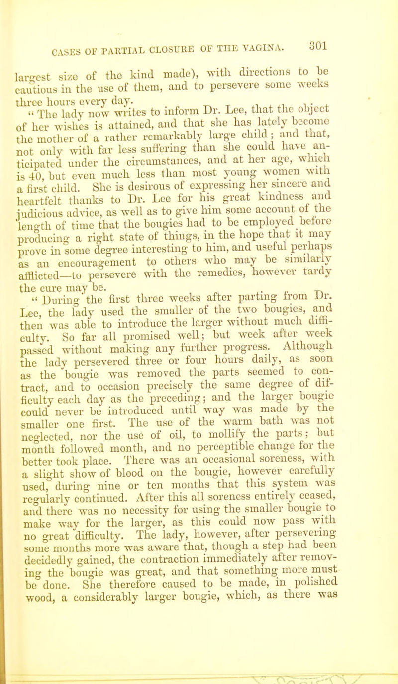 largest size of the kind made), with directions to he cautious in the use of them, and to persevere some weeks three hours every day. ^ _. ,, , ,, ... •• The lady now writes to inform Dr. Lee, that the object of her wishes is attained, and that she has lately become the mother of a rather remarkably large child; and that, not only with far less suffering than she could have an- ticipated under the circumstances, and at her age, which is 40, but even much less than most young women with a first child. She is desirous of expressing her sincere and heartfelt thanks to Dr. Lee for his great kindness and iudieious advice, as well as to give him some account ot the leno-th of time that the bougies had to be employed before producing a right state of things, in the hope that it may prove in some degree interesting to him, and useful perhaps as an encouragement to others who may be similarly afflicted—to persevere with the remedies, however tardy the cure may be.  During the first three weeks after parting from Dr. Lee, the lady used the smaller of the two bougies, and then was able to introduce the larger without much diffi- culty. So far all promised well; but week after week passed without making any further progress. Although the lady persevered three or four hours daily, as soon as the bougie was removed the parts seemed to con- tract, and to occasion precisely the same degree of dif- ficulty each day as the preceding; and the larger bougie could never be introduced until way was made by the smaller one first. The use of the warm bath was not neglected, nor the use of oil, to mollify the parts; but month followed month, and no perceptible change for the better took place. There was an occasional soreness, with a slight show of blood on the bougie, however carefully used, during nine or ten months that this system was regularly continued. After this all soreness entirely ceased, and there was no necessity for using the smaller bougie to make way for the larger, as this could now pass with no great difficulty. The lady, however, after persevering some months more was aware that, though a step had been decidedly gained, the contraction immediately after remov- ing the bougie was great, and that something more must be done. She therefore caused to be made, in polished wood, a considerably larger bougie, which, as there was