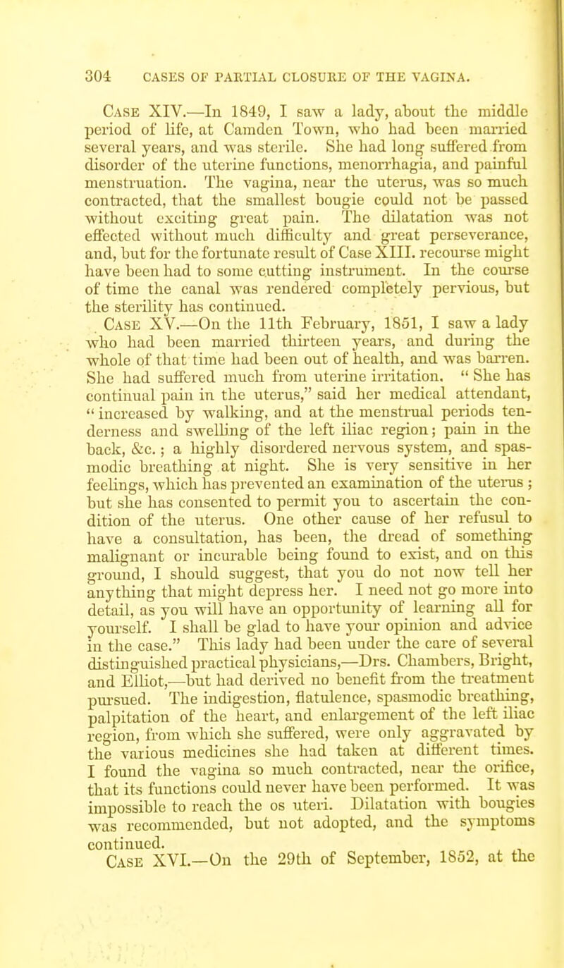 Case XIV.—In 1849, I saw a lady, about the middle period of life, at Camden Town, who had been married several years, and was sterile. She had long suffered from disorder of the uterine functions, menorrhagia, and painful menstruation. The vagina, near the uterus, was so much contracted, that the smallest bougie could not be passed without exciting great pain. The dilatation was not effected without much difficulty and great perseverance, and, but for the fortunate result of Case XIII. recourse might have been had to some cutting instrument. In the course of time the canal was rendered completely pervious, but the sterility has continued. Case XV.—On the 11th February, 1851, I saw a lady who had been married thirteen years, and during the whole of that time had been out of health, and was barren. She had suffered much from uterine irritation. She has continual pain in the uterus, said her medical attendant, increased by walking, and at the menstrual periods ten- derness and sweUing of the left iliac region; pain in the back, &c.; a highly disordered nervous system, and spas- modic breathing at night. She is very sensitive in her feelings, which has prevented an examination of the uterus ; but she has consented to permit you to ascertain the con- dition of the uterus. One other cause of her refusul to have a consultation, has been, the dread of something malignant or incurable being found to exist, and on this ground, I should suggest, that you do not now tell her anything that might depress her. I need not go more into detail, as you will have an opportunity of learning all for yourself. I shall be glad to have your opinion and advice in the case. This lady had been under the care of several distinguished practical physicians,—Drs. Chambers, Bright, and Elliot,—but had derived no benefit from the treatment pursued. The indigestion, flatulence, spasmodic breathing, palpitation of the heart, and enlargement of the left iliac region, from which she suffered, were only aggravated by the various medicines she had taken at different times. I found the vagina so much contracted, near the orifice, that its functions could never have been performed. It was impossible to reach the os uteri. Dilatation with bougies was recommended, but not adopted, and the symptoms continued. Case XVI.—On the 29th of September, 1852, at the