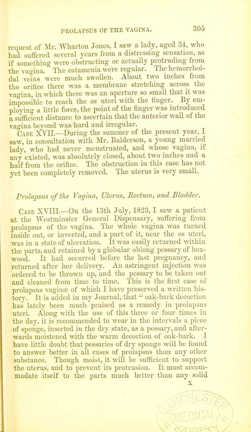 request of Mr. Wharton Jones, I saw a lady, aged 34, who had suffered several years from a distressing sensation, as if something were obstructing or actually protruding from the vagina. The catamenia were regular. The hemorrhoi- dal vems were much swollen. About two inches from the orifice there was a membrane stretching across the vagina, in which there was an aperture so small that it was impossible to reach the os uteri with the finger. By em- ploying a little force, the point of the finger was introduced a sufficient distance to ascertain that the anterior wall of the vagina beyond was hard and irregular. Case XVII.—During the summer of the present year, I saw, in consultation with Mr. Balderson, a young married lady, who had never menstruated, and whose vagina, if any existed, was absolutely closed, about two inches and a half from the orifice. The obstruction in this case has not yet been completely removed. The uterus is very small. Prolapsus of the Vagina, Uterus, Rectum, and Bladder. Case XVIII.—On the 13th July, 1823,1 saw a patient at the Westminster General Dispensary, suffering from prolapsus of the vagina. The whole vagina was turned inside out, or inverted, and a part of it, near the os uteri, was in a state of ulceration. It was easily returned within the parts, and retained by a globular oblong pessary of box- wood. It had occurred before the last pregnancy, and returned after her delivery. An astringent injection was ordered to be thrown up, and the pessary to be taken out and cleaned from time to time. This is the first case of prolapsus vaginas of which I have preserved a written his- tory. It is added in my Journal, that oak-bark decoction has lately been much praised as a remedy in prolapsus uteri. Along with the use of this three or four times in the day, it is recommended to wear in the intervals a piece of sponge, inserted in the dry state, as a pessary, and after- wards moistened with the warm decoction of oak-bark. I have little doubt that pessaries of dry sponge will be found to answer better in all cases of prolapsus than any other substance. Though moist, it will be sufficient to support the uterus, and to prevent its protrusion. It must accom- modate itself to the parts much better than any solid