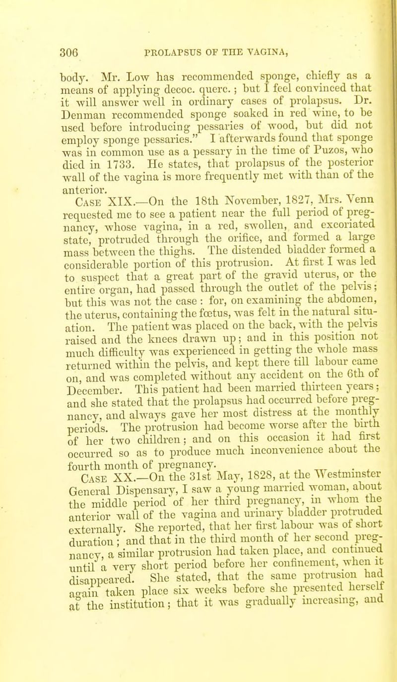 body. Mr. Low has recommended sponge, chiefly as a means of applying decoc. querc.; but I feel convinced that it will answer well in ordinary cases of prolapsus. Dr. Denman recommended sponge soaked in red wine, to be used before introducing pessaries of wood, but did not employ sponge pessaries. I afterwards found that sponge was in common use as a pessary in the time of Puzos, who died in 1733. He states, that prolapsus of the posterior wall of the vagina is more frequently met with than of the anterior. Case XIX.—On the 18th November, 1827, Mrs. \ enn requested me to see a patient near the full period of preg- nancy, whose vagina, in a red, swollen, and excoriated state, protruded through the orifice, and formed a large mass between the thighs. The distended bladder formed a considerable portion of this protrusion. At first I was led to suspect that a great part of the gravid uterus, or the entire organ, had passed through the outlet of the pelvis; but this was not the case : for, on examining the abdomen, the uterus, containing the foetus, was felt in the natural situ- ation. The patient was placed on the back, with the pelvis raised and the knees drawn up; and in this position not much difficulty was experienced in getting the whole mass returned within the pelvis, and kept there till labour came on, and was completed without any accident on the 6th of December. This patient had been married thirteen years j and she stated that the prolapsus had occurred before preg- nancy, and always gave her most distress at the monthly periods. The protrusion had become worse after the birth of her two children; and on this occasion it had first occurred so as to produce much inconvenience about the fourth month of pregnancy. . Case XX.—On the 31st May, 1828, at the Westminster General Dispensary, I saw a young married woman, about the middle period of her third pregnancy, m whom the anterior wall of the vagina and urinary bladder protruded externally. She reported, that her first labour was of short duration ; and that in the third month of her second preg- nancy, a similar protrusion had taken place, and continued until a very short period before her confinement, when it disappeared. She stated, that the same protrusion had aeam taken place six weeks before she presented herseli at the institution j that it was gradually increasing, and