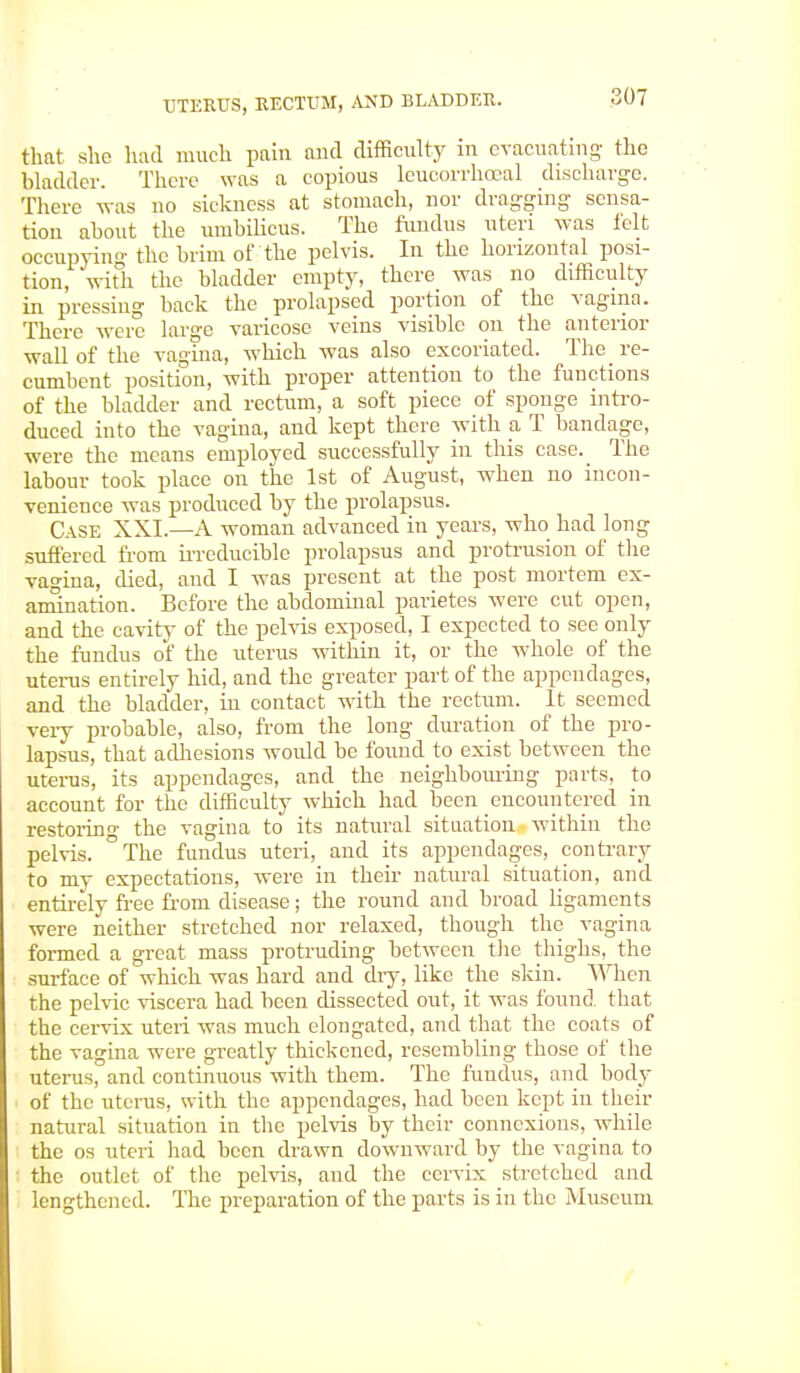 that she had much pain and difficulty in evacuating- the bladder. There was a copious leucorrhocal discharge. There was no sickness at stomach, nor dragging- sensa- tion about the umbilicus. The fundus uteri was ielt occupying the brim of the pelvis. In the horizontal posi- tion, with the bladder empty, there was no difficulty in pressing back the prolapsed portion of the vagina. There were large varicose veins visible on the anterior wall of the vagina, which was also excoriated. The re- cumbent position, with proper attention to the functions of the bladder and rectum, a soft piece of sponge intro- duced into the vagina, and kept there with a T bandage, were the means employed successfully in this case._ The labour took place on the 1st of August, when no incon- venience was produced by the prolapsus. Case XXI.—A woman advanced in years, who had long suffered from irreducible prolapsus and protrusion of the vagina, died, and I was present at the post mortem ex- amination. Before the abdominal parietes were cut open, and the cavity of the pelvis exposed, I expected to see only the fundus of the uterus within it, or the whole of the uterus entirely hid, and the greater part of the appendages, and the bladder, in contact with the rectum. It seemed veiy probable, also, from the long duration of the pro- lapsus, that adhesions would be found to exist between the uterus, its appendages, and the neighbouring parts, to account for the difficulty which had been encountered in restoring the vagina to its natural situation within the pelvis. °The fundus uteri, and its appendages, contrary to my expectations, were in their natural situation, and entirely free from disease; the round and broad ligaments were neither stretched nor relaxed, though the vagina formed a great mass protruding between the thighs, the surface of which was hard and diy, like the skin. When the pelvic viscera had been dissected out, it was found that the cervix uteri was much elongated, and that the coats of the vagina were greatly thickened, resembling those of the uterus, and continuous with them. The fundus, and body of the uterus, with the appendages, had been kept in then- natural situation in the pelvis by their connexions, while the os uteri had been drawn downward by the vagina to the outlet of the pelvis, and the cervix stretched and lengthened. The preparation of the parts is in the Museum