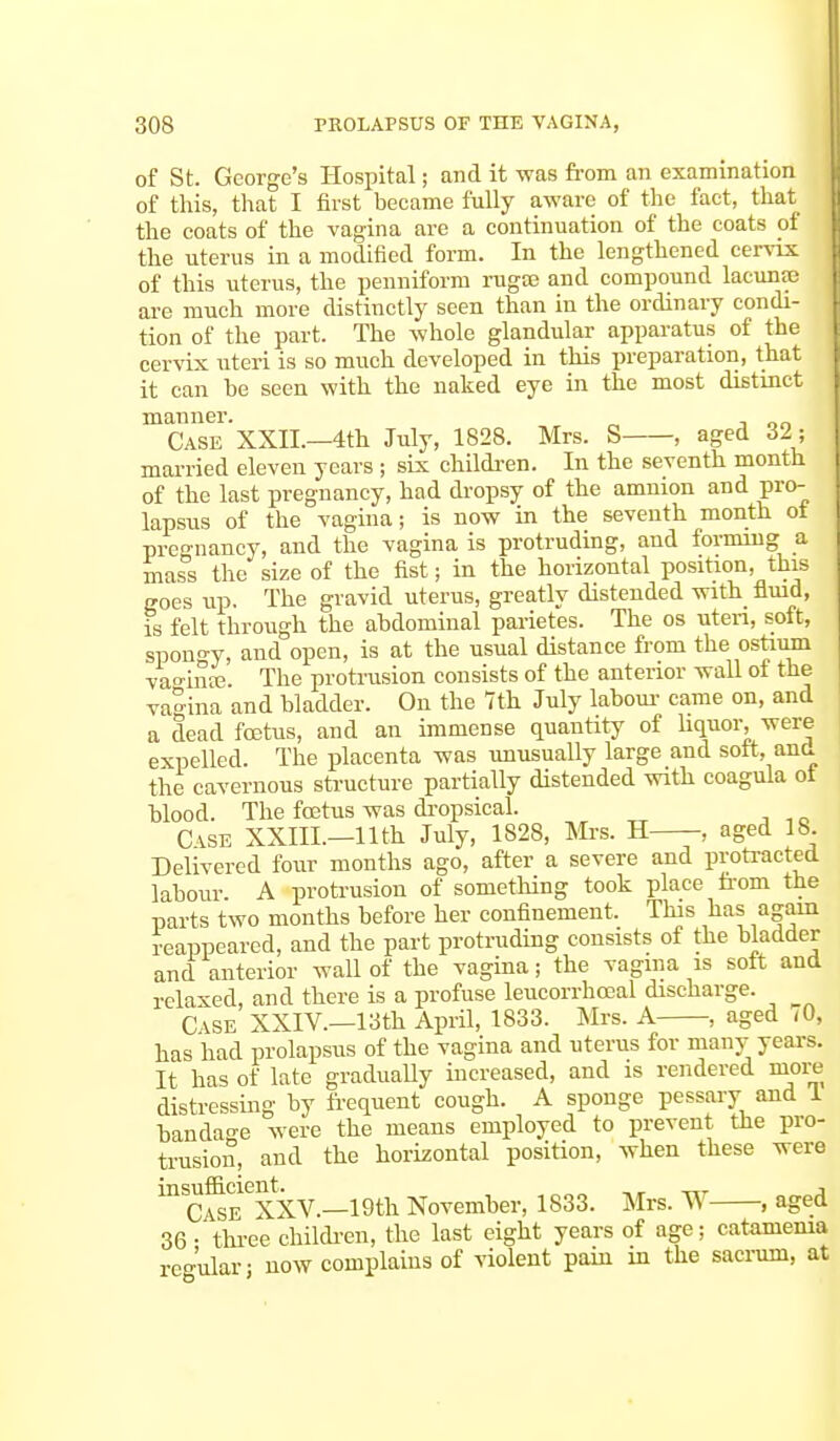 of St. George's Hospital; and it was from an examination of this, that I first became fully aware of the fact, that the coats of the vagina are a continuation of the coats of the uterus in a modified form. In the lengthened cervix of this uterus, the penniform rugae and compound lacunae are much more distinctly seen than in the ordinary condi- tion of the part. The whole glandular apparatus of the cervix uteri is so much developed in this preparation, that it can be seen with the naked eye in the most distinct manner. Case XXII.—4th July, 1828. Mrs. S , aged 32; married eleven years ; six children. In the seventh month of the last pregnancy, had dropsy of the amnion and pro- lapsus of the vagina; is now in the seventh month of pregnancy, and the vagina is protruding, and forming a mass the size of the fist; in the horizontal position, this goes up. The gravid uterus, greatly distended with fluid, is felt through the abdominal parietes. The os uteri, soft, spono-y, and open, is at the usual distance from the ostium vao-inte. The protrusion consists of the anterior wall of the vagina and bladder. On the 7th July labour came on, and a dead foetus, and an immense quantity of liquor, were expelled. The placenta was unusually large and soft, and the cavernous structure partially distended with coagula oi blood. The foetus was dropsical. CASE XXIIL—11th July, 1828, Mrs. H , aged 18. Delivered four months ago, after a severe and protracted labour A protrusion of something took place from the parts two months before her confinement. This lias again reappeared, and the part protruding consists of the bladder and anterior wall of the vagina; the vagina is soft and relaxed, and there is a profuse leucorrhocal discharge. Case XXIV.—13th April, 1833. Mrs. A ■, aged <0, has had prolapsus of the vagina and uterus for many years. It has of late gradually increased, and is rendered more distressing by frequent cough. A sponge pessary and 1 bandage were the means employed to prevent the pro- trusion, and the horizontal position, when these were inc5EeXXV.—19th November, 1833. Mrs. W , aged 36 • three children, the last eight years of age; catanienia regular; now complains of violent pain in the sacrum, at