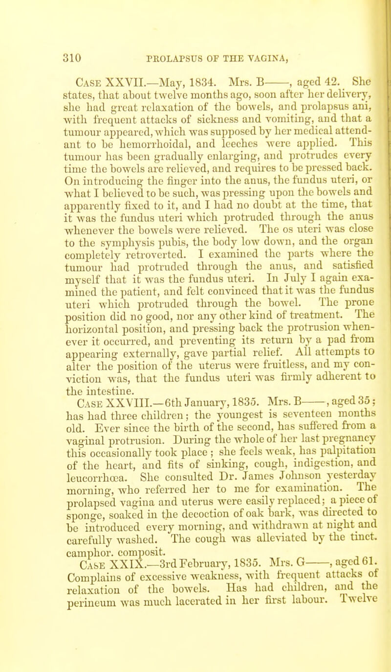 Case XXVII—May, 1834. Mrs. B , aged 42. She states, that ahout twelve months ago, soon after her delivery, she had great relaxation of the bowels, and prolapsus ani, with frequent attacks of sickness and vomiting, and that a tumour appeared, which was supposed by her medical attend- ant to be hemorrhoidal, and leeches were applied. This tumour has been gradually enlarging, and protrudes every time the bowels are relieved, and requires to be pressed back. On introducing the finger into the anus, the fundus uteri, or what I believed to be such, was pressing upon the bowels and apparently fixed to it, and I had no doubt at the time, that it was the fundus uteri which protruded through the anus whenever the bowels were relieved. The os uteri was close to the symphysis pubis, the body low down, and the organ completely retroverted. I examined the parts where the tumour had protruded through the anus, and satisfied myself that it was the fundus uteri. In July I again exa- mined the patient, and felt convinced that it was the fundus uteri which protruded through the bowel. The prone position did no good, nor any other kind of treatment. The horizontal position, and pressing back the protrusion when- ever it occurred, and preventing its return by a pad from appearing externally, gave partial relief. All attempts to alter the position of the uterus were fruitless, and my con- viction was, that the fundus uteri was firmly adherent to the intestine. Case XXVIIL—6th January, 1835. Mrs. B , aged 35; has had three children; the youngest is seventeen months old. Ever since the birth of the second, has suffered from a vaginal protrusion. During the whole of her last pregnancy this occasionally took place ; she feels weak, has palpitation of the heart, and fits of sinking, cough, indigestion, and leucorrhcea. She consulted Dr. James Johnson yesterday morning, who referred her to me for examination. The prolapsed vagina and uterus were easily replaced; a piece of sponge, soaked in the decoction of oak bark, was directed to be introduced every morning, and withdrawn at night and carefully washed. The cough was alleviated by the tinct. camphor, composit. Case XXIX.—3rd February, 1835. Mrs. G , aged 61. Complains of excessive weakness, with frequent attacks of relaxation of the bowels. Has had children, and the perineum was much lacerated in her first labour. Twelve