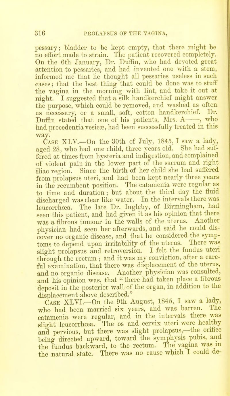 pessary; bladder to be kept empty, that there might be no effort made to strain. The patient recovered completely. On the 6th January, Dr. Duifin, who had devoted great attention to pessaries, and had invented one with a stem, informed me that he thought all pessaries useless in such cases; that the best thing that could be done was to stuff the vagina in the morning with lint, and take it out at night. I suggested that a silk handkerchief might answer the purpose, which could be removed, and washed as often as necessary, or a small, soft, cotton handkerchief. Dr. Duffin stated that one of his patients, Mrs. A -, who had procedentia vesicae, had been successfully treated in this way. Case XLV.—On the 30th of July, 1845,1 saw a lady, aged 28, who had one child, three years old. She had suf- fered at times from hysteria and indigestion, and complained of violent pain in the lower part of the sacrum and right iliac region. Since the birth of her child she had suffered from prolapsus uteri, and had been kept nearly three years in the recumbent position. The catamenia were regular as to time and duration; but about the third day the fluid discharged was clear like water. In the intervals there was leucorrhcea. The late Dr. Ingleby, of Birmingham, had seen this patient, and had given it as his opinion that there was a fibrous tumour in the walls of the uterus. Another physician had seen her afterwards, and said he could dis- cover no organic disease, and that he considered the symp- toms to depend upon irritability of the uterus. There was slight prolapsus and retroversion. I felt the fundus uteri through the rectum ; and it was my conviction, after a care- ful examination, that there was displacement of the uterus, and no organic disease. Another physician was consulted, and his opinion was, that  there had taken place a fibrous deposit in the posterior wall of the organ, in addition to the displacement above described. Case XLVL—On the 9th August, 1845, I saw a lady, who had been married six years, and was barren. The catamenia were regular, and in the intervals there was slight leucorrhoea. The os and cervix uteri were healthy and pervious, but there was slight prolapsus,—the orifice being directed upward, toward the symphysis pubis, and the fundus backward, to the rectum. The vagina was in the natural state. There was no cause which I could de-