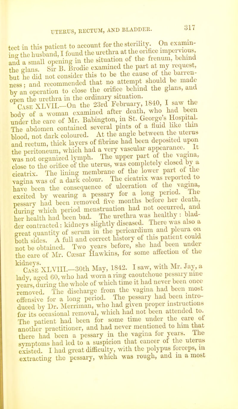tect in this patient to account for the sterility. On exam- ine the husband, I found the urethra at the orifice impervious, and a small opening in the situation of the frenum, behind the Sans Sir B. Brodic examined the part at my request, but he did not consider this to be the cause of the barren- ness and recommended that no attempt should be made by an operation to close the orifice behind the glans, and ojU the urethra in the ordinary situation. Case XLVII.—On the 23rd February, 1840, 1 saw tnc body of a woman examined after death who had been under the care of Mr. Babington, in St George's Hospital The abdomen contained several pints of a fluid bke tlun Wood, not dark coloured. At the angle between the uterns and rectum, thick layers of fibrine had been deposited upon the peritoneum, which had a very vascular appearance. _ It wasnot organized lymph. The upper part of the vagina close to the orifice of the uterus, was completely closed by cicatrix. The lining membrane of the lower part of the vagina was of a dark colour. The cicatrix was reported to have been the consequence of ulceration ol the vagina, excited by wearing a pessary for a long period The pessary had been removed five months before her death during which period menstruation had not occurred and her health had been bad. The urethra was healthy : blad- der contracted: kidneys slightly diseased. There was also a great quantity of serum in the pericardium and pleura on both sides. A full and correct history of this patient could not be obtained. Two years before, she had been under the care of Mr. Ctesar Hawkins, for some affection of the ^cTsc^XLVIII.—30th May, 1842. I saw, with Mr. Jay, a lady a-cd 60, who had worn a ring caoutchouc pessary nine yeaYs during the whole of which time it had never been once removed. The discharge from the vagina had been most offensive for a long period. The pessary had been intro- duced by Dr. Merriman, who had given proper instructions for its occasional removal, which had not been attended to The patient had been for some time under the care ot another practitioner, and had never mentioned to him that there had been a pessary in the vagma for years, lhe symptoms had led to a suspicion that cancer ot the uterus existed. I had great difficulty, with the polypus forceps, in extracting the pessary, which was rough, and m a most