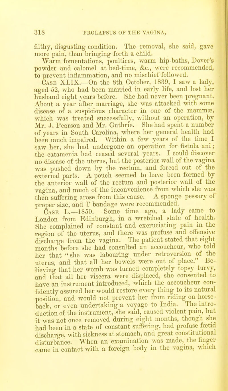 filthy, disgusting condition. The removal, she said, gave more pain, than bringing forth a child. Warm fomentations, poultices, warm hip-baths, Dover's powder and calomel at bed-time, &c, were recommended, to prevent inflammation, and no mischief followed. Case XLIX.—On the 8th October, 1839, I saw a lady, aged 52, who had been married in early life, and lost her husband eight years before. She had never been pregnant. About a year after marriage, she was attacked with some disease of a suspicious character in one of the mammae, which was treated successfully, without an operation, by Mr. J. Pearson and Mr. Guthrie. She had spent a number of years in South Carolina, where her general health had been much impaired. Within a few years of the time I saw her, she had undergone an operation for fistula ani; the catamenia had ceased several years. I could discover no disease of the uterus, but the posterior wall of the vagina was pushed down by the rectum, and forced out of the external parts. A pouch seemed to have been formed by the anterior wall of the rectum and posterior wall of the vagina, and much of the inconvenience from which she was then suffering arose from this cause. A sponge pessary of proper size, and T bandage were recommended. Case L.—1850. Some time ago, a lady came to London from Edinburgh, in a wretched state of health. She complained of constant and excruciating pain in the region of the uterus, and there was profuse and offensive discharge from the vagina. The patient stated that eight months before she had consulted an accoucheur, who told her that she was labouring under retroversion of the uterus, and that all her bowels were out of place. Be- lieving that her womb was turned completely topsy turvy, and that all her viscera were displaced, she consented to have an instrument introduced, which the accoucheur con- fidently assured her would restore every thing to its natural position, and would not prevent her from riding on horse- back, or even undertaking a voyage to India. The intro- duction of the instrument, she said, caused violent pain, but it was not once removed during eight months, though she had been in a state of constant suffering, had profuse fetid discharge, with sickness at stomach, and great constitutional disturbance. When an examination was made, the finger came in contact with a foreign body in the vagina, which