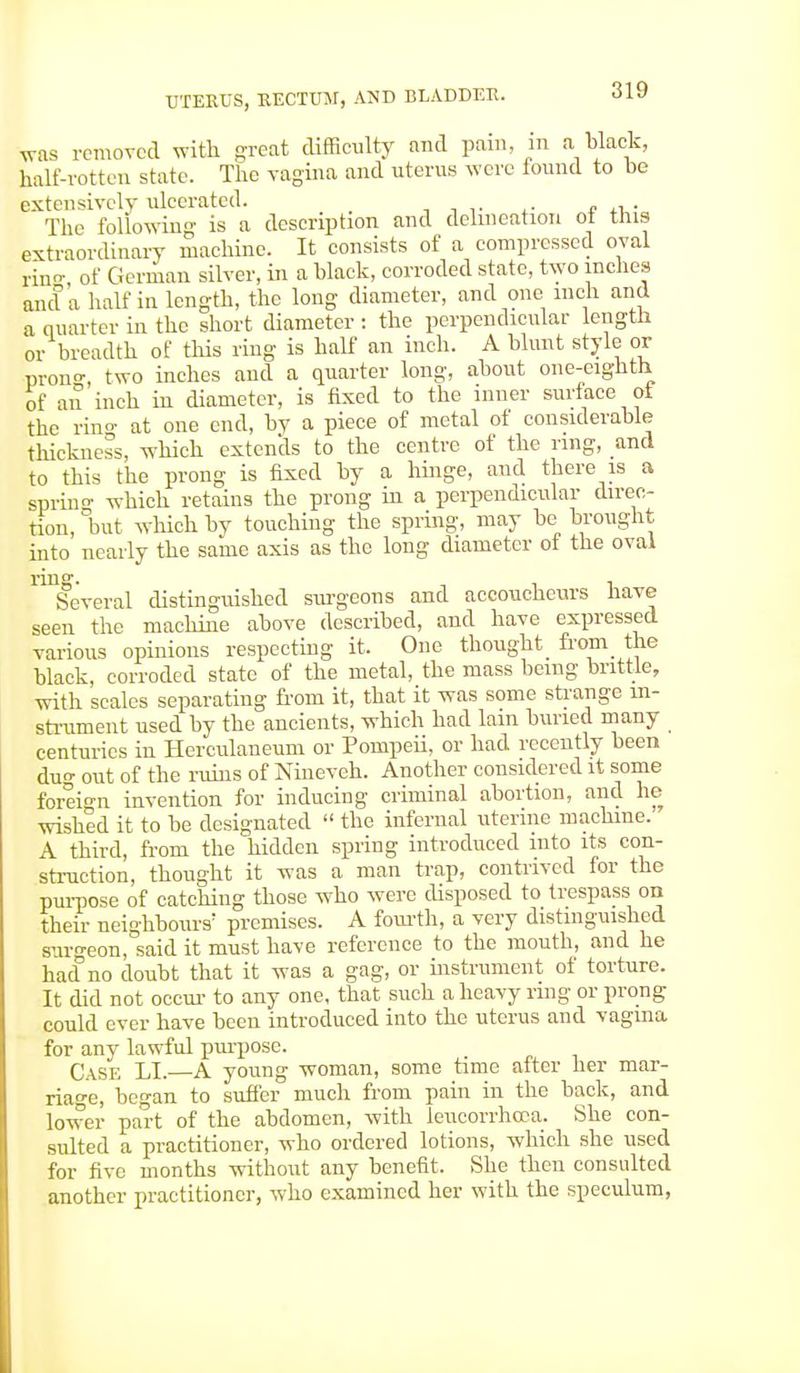 was removed with great difficulty and pain in a black, half-rotten state. The vagina and uterus were found to be extensively ulcerated. The following is a description and delineation ot this extraordinary machine. It consists of a compressed oval rin- of German silver, in a black, corroded state, two inches and a half in length, the long diameter, and one inch and a quarter in the short diameter : the perpendicular length or breadth of this ring is half an inch. A blunt style or prono-, two inches and a quarter long, about one-eighth of an inch in diameter, is fixed to the inner surface ol the ring at one end, by a piece of metal of considerable thickness, which extends to the centre of the ring, and to this the prong is fixed by a hinge, and there is a sprin- which retains the prong in a perpendicular direc- tion, 'but which by touching the spring, may be brought into nearly the same axis as the long diameter ot the oval ^Several distinguished surgeons and accoucheurs have seen the machine above described, and have expressed various opinions respecting it. One thought from the black, corroded state of the metal, the mass being brittle, with scales separating from it, that it was some strange in- strument used by the ancients, which had lam buried many centuries in Herculaneum or Pompeii, or had recently been du- out of the ruins of Nineveh. Another considered it some foreign invention for inducing criminal abortion, and he wished it to be designated  the infernal uterine machine.7 A third, from the hidden spring introduced into its con- struction, thought it was a man trap, contrived for the purpose of catching those who were disposed to trespass on their neighbours' premises. A fourth, a very distinguished surgeon, said it must have reference to the mouth, and he hacf no doubt that it was a gag, or instrument of torture. It did not occur to any one, that such a heavy ring or prong could ever have been introduced into the uterus and vagina for any lawful purpose. Case LI.—A young woman, some time after her mar- riage, began to suffer much from pain in the back, and lower part of the abdomen, with leucorrhooa. She con- sulted a practitioner, who ordered lotions, which she used for five months without any benefit. She then consulted another practitioner, who examined her with the speculum,